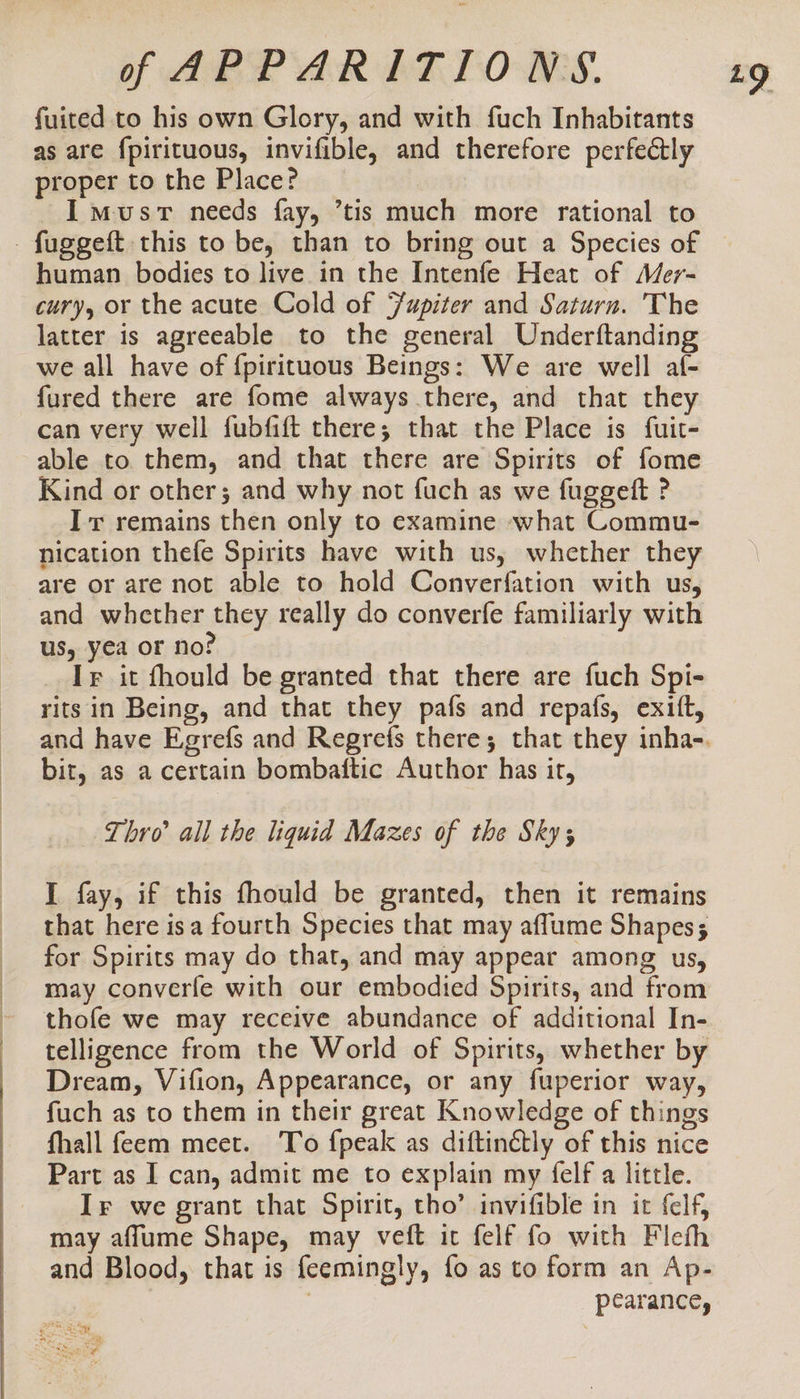 fuited to his own Glory, and with fuch Inhabitants as are {pirituous, invifible, and therefore perfectly proper to the Place? I must needs fay, ’tis much more rational to - fuggeft this to be, than to bring out a Species of human bodies to live in the Intenfe Heat of Mer- cury, or the acute Cold of Faupiter and Saturn. The latter is agreeable to the general Underftanding we all have of {pirituous Beings: We are well al- fured there are fome always there, and that they can very well fubfift there; that the Place is fuit- able to them, and that there are Spirits of fome Kind or other; and why not fuch as we fuggeft ? Ir remains then only to examine what Commu- nication thefe Spirits have with us, whether they are or are not able to hold Converfation with us, and whether they really do converfe familiarly with us, yea or no? If it fhould be granted that there are fuch Spi- rits in Being, and that they pafs and repafs, exift, bit, as a certain bombaftic Author has it, Thro’ all the liquid Mazes of the Sky; I fay, if this fhould be granted, then it remains that here isa fourth Species that may aflume Shapes; for Spirits may do that, and may appear among us, may converfe with our embodied Spirits, and from thofe we may receive abundance of additional In- telligence from the World of Spirits, whether by Dream, Vifion, Appearance, or any fuperior way, fuch as to them in their great Knowledge of things fhall feem meet. To {peak as diftinétly of this nice Part as I can, admit me to explain my felf a little. may aflume Shape, may veft it felf fo with Fleth and Blood, that is feemingly, fo as to form an Ap- | pearance, gars oe “as are Rates eee