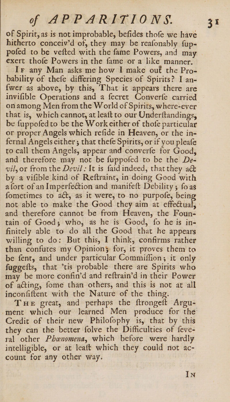 of Spirit, as is not improbable, befides thofe we have hitherto conceiv’d of, they may be reafonably fup- Ir any Man asks me how I make ouf the Pro- bability of thefe differing Species of Spirits? I an- {wer as above, by this, That it appears there are that is, which cannot, at leaft to our Underftandings, be {uppofedto be the Work either of thofe particular than confutes my Opinion} for, it proves them ta be fent, and under particular Commiflion; it only fuggefts, that *tis probable there are Spirits who may be more confin’d and reftrain’d in their Power of acting, fome than others, and this is not at all inconfiftent with the Nature of the thing. THe great, and perhaps the ftrongeft Argu- Credit of their new Philofophy is, that by this they can the better folve the Difficulties of feve- ral other Phenomena, which before were hardly intelligible, or at leaft which they could not ac- count for any other way. IN