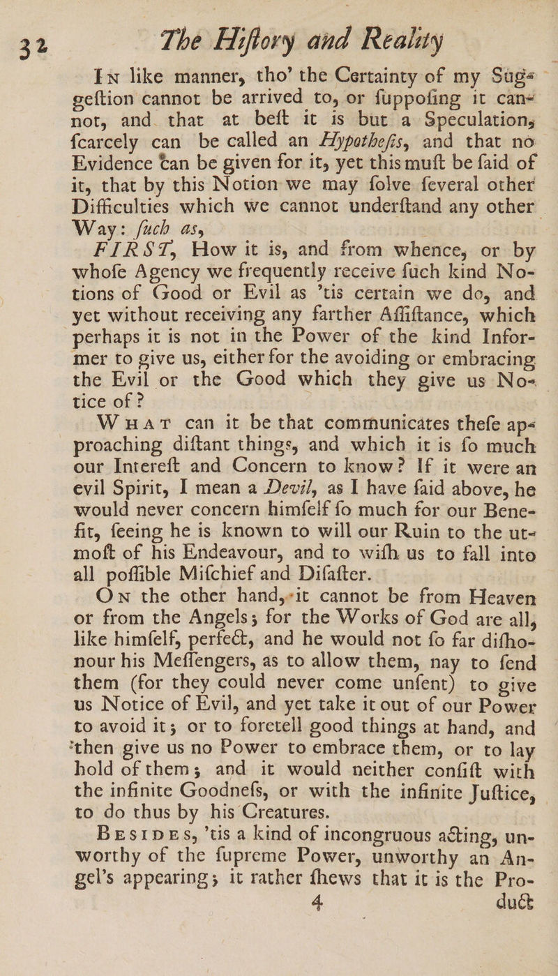 Ew like manner, tho’ the Certainty of my Sug geftion cannot be arrived to, or fuppofing it can- not, and. that at beft it is but a Speculation, fcarcely can be called an FZypothe/is, and that no~ Evidence Can be given for it, yet this mutt be faid of it, that by this Notion we may folve feveral other Difficulties which we cannot underftand any other | Way: /uch as, FIRST, How it is, and from whence, or by whofe Agency we frequently receive fuch kind No- tions of Good or Evil as ’tis certain we do, and perhaps it is not in the Power of the kind Infor- mer to give us, either for the avoiding or embracing the Evil or the Good which they give us No-« tice of ? | Wuar can it be that communicates thefe ap« our Intereft and Concern to know? If it were an evil Spirit, I mean a Devi/, as I have faid above, he would never concern himfelf fo much for our Bene- fit, feeing he is known to will our Ruin to the ut- moft of his Endeavour, and to wifh us to fall into all poffible Mifchief and Difafter. Own the other hand,-it cannot be from Heaven or from the Angels; for the Works of God are all, like himfelf, perfect, and he would not fo far difho- them (for they could never come unfent) to give us Notice of Evil, and yet take it out of our Power to avoid it; or to foretell good things at hand, and hold of thems; and it would neither confift with the infinite Goodnefs, or with the infinite Juftice, to do thus by his Creatures. Besipes, ’tis a kind of incongruous acting, un- worthy of the fupreme Power, unworthy an An- gel’s appearing; it rather fhews that it is the Pro- 4. duct