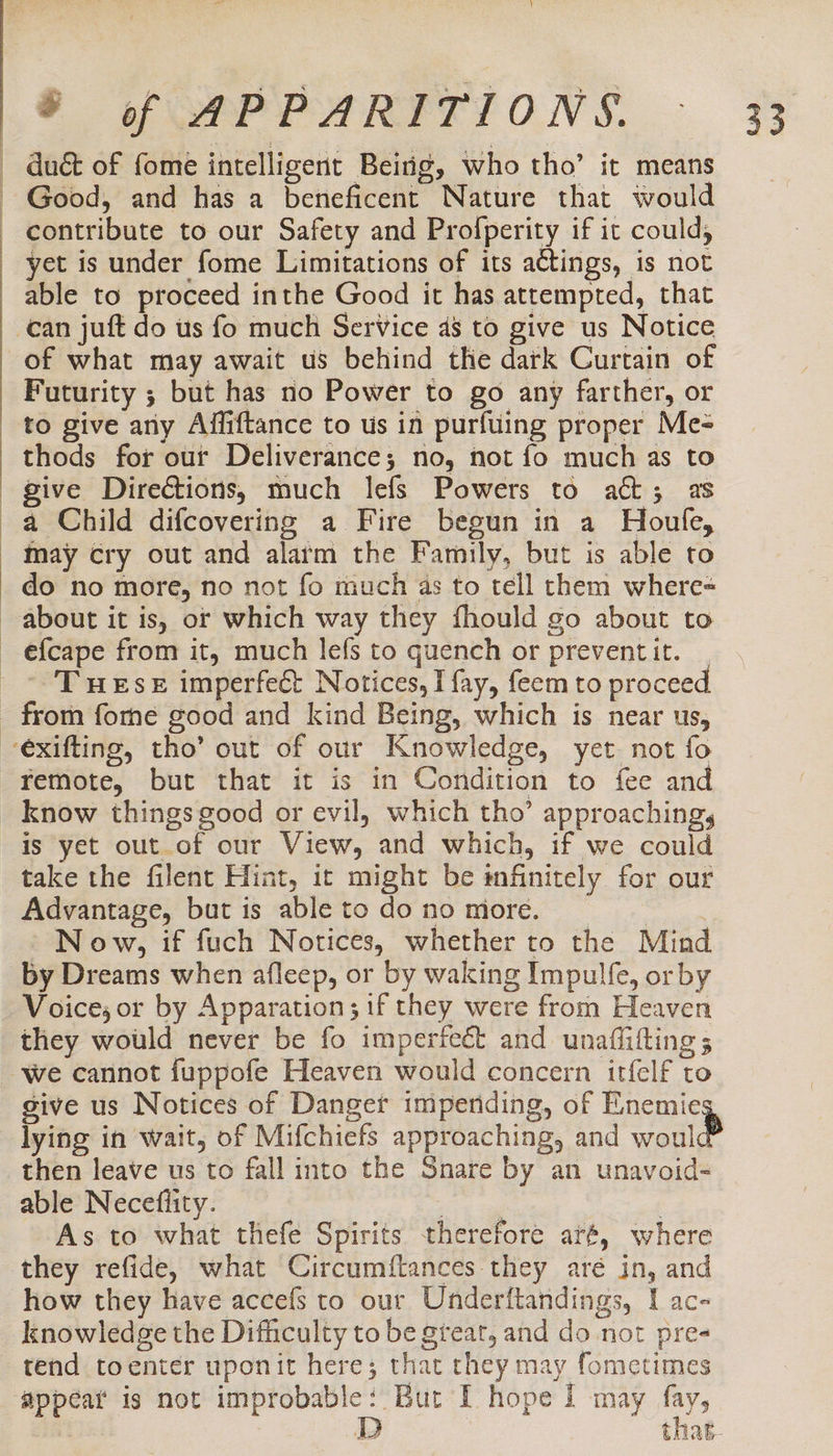 duct of fome intelligent Being, who tho’ it means Good, and has a beneficent Nature that would contribute to our Safety and Profperity if it could, yet is under fome Limitations of its actings, is not able to proceed inthe Good it has attempted, that can juft do us fo much Service 48 to give us Notice of what may await us behind the dark Curtain of Futurity ; but has no Power to go any farther, or to give any Affiftance to us in purfuing proper Me- thods for our Deliverance; no, not fo much as to give Directions, much lefs Powers to att; as a Child difcovering a Fire begun in a Houle, may cry out and alaim the Family, but is able to do no more, no not fo much as to tell them where- about it is, or which way they fhould go about to efcape from it, much lefs to quench or prevent it. - Tuese imperfect Notices, I fay, feem to proceed remote, but that it is in Condition to fee and is yet out of our View, and which, if we could take the filent Hint, it might be infinitely for our Advantage, but is ableto dono more. _ N ow, if fuch Notices, whether to the Mind by Dreams when afleep, or by waking Impulfe, or by Voice, or by Apparation; if they were from Heaven they would never be fo imperfect and unafiifting ; We cannot fuppofe Heaven would concern itfelf to give us Notices of Danget impending, of Enemies lying in wait, of Mifchiefs approaching, and woul then leave us to fall into the Snare by an unavoid- able Neceflity. te , As to what thefe Spirits therefore ar#, where they refide, what Circumftances they aré in, and how they have accefs to our Underftandings, I ac- knowledge the Difficulty to be great, and do not pre- tend toenter uponit here; that they may fometimes appear is not improbable: Bur I hope I may fay,