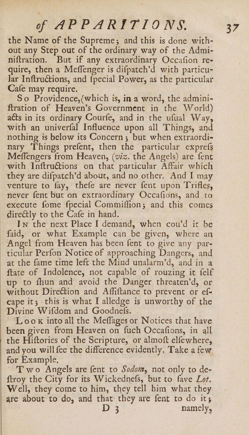 the Name of the Supreme; and this is done with- out any Step out of the ordinary way of the Admi- niftration. But if any extraordinary Occafion re- quire, then a Meffenger is difpatch’d with particu- Jar Inftructions, and {pecial Power, as the particular Cafe may require. So Providence,{which is, in a word, the admini- {tration of Heaven’s Government in the World) acts in its ordinary Courfe, and in the ufual Way, with an univerfal Influence upon all Things, and nothing is below its Concern 3; but when extraordi- nary Things prefent, then the particular exprefs -Meffengers from Heaven, (viz. the Angels) are fent -with Inftruétions on that particular Affair which they are difpatch’d about, and no other. And I may venture to fay, thefe are never fent upon Trifles, never fent but on extraordinary Occafions, and to execute fome fpecial Commiflion; and this comes - directly to the Cafe in hand. ~~ Tw the next Place I demand, when cou’d it be -faid, or what Example can be given, where an _ Angel from Heaven has been fent to give any par- ticular Perfon Notice of approaching Dangers, and at the fame time left-the Mind unalarm’d, and in a - ftate of Indolence, not capable of rouzing it felf up to fhun and avoid the Danger threaten’d, or without Direction and Affiftance to prevent or ef- cape it; this is what I alledge is unworthy of the Divine Wifdom and Goodnefs. _- ‘Look intoall the Meffages or Notices that have been given from Heaven on fuch Occafions, in all the Hiftories of the Scripture, or almoft elfewhere, and you will fee the difference evidently. Take a few for Example. Two Angels are fent to Sodom, not only to de- ftroy the City for its Wickednefs, but to fave Lor, Well, they come to him, they tell him what they are about to do, and that: they are fent to do it; | D 3 namely,