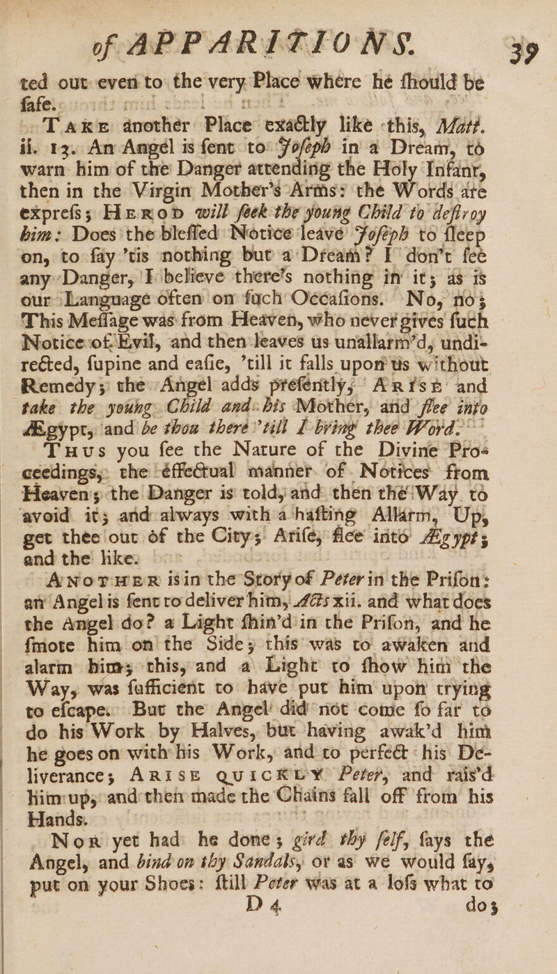 ted out ever to: the very. Place where hé fhould be GSfetouaidt cidebasl oa meth... | am Take another Place exattly like this, A/2t#. ii. 13. An Angel is fent: to’ Folio in a Dream, to warn him of the Danger attending the Holy Infanr, then in the Virgin Mother’s ‘Arms: the Words are exprefs; Heron will feck the young Child to deftroy bim: Does the blefled Notice leave’ Foféph to fleep on, to fay ’tis nothing but a’ Dream? TF don’t fee any Danger, ‘I believe there’s nothing in’ it; as is our ‘Language often on fach Océafions. No, no} This Meflage was from Heaven, who never gives fuch Noticesof Evil, and then: leaves us unallarm’d, undi- rected, fupine and eafie, ’till it falls upon us without Remedy ;: the Angel adds prefently; Arist: and Egypt, and be thoa there till L bring thee Word.’ Tus you fee the Nature of the Divine Pro- ceedings, the -éffeQual manner. of - Notices from get thee our of the City; Arife; flee into Ag yps; andthe hke: &gt; us | ANotTweR isin the Story of Peter in the Prifon: an’ Angelis fent tro deliver him, 45 xii. and what does the Angel do? a Light fhin’d in the Prifon, and he fmote him on the Side; this was to awaken and alarm him; this, and a Light to fhow him the Way, was fufficient to have put him upon trying to efcape: But the Angel’ did not come fo far to do his Work by Halves, but having awak’d him he goes on with his Work, and to perfect ‘his De- liverance; ARISE QUICKLY Peter, and rais’d him up;: and:theiy made the Chains fall off from his Hands. LS ED _ Nor yet had he done; gird thy felf, fays the Angel, and bind on thy Sandals, or as we would fay, put on your Shoes: ftill Peter was at a lofs what to D 4. dos