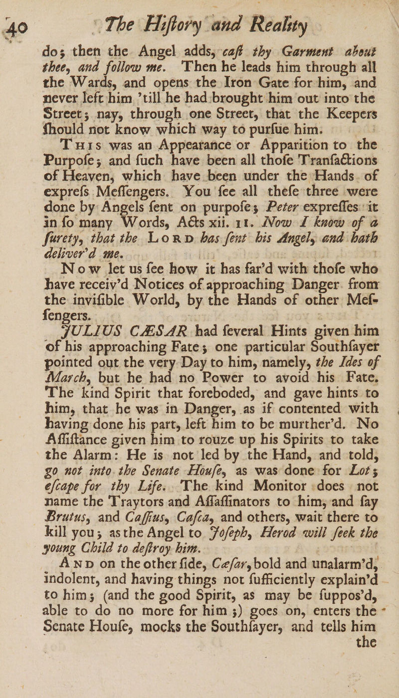do; then the Angel adds, caf thy Garment about thee, and follow me. ‘Then he leads him through all the Wards, and opens the Iron Gate for him, and never left him ’till he had:brought him out into the Street; nay, through one Street, that the Keepers fhould not know which way to purfue him. 3m T wis was an Appearance or Apparition to the — Purpofe; and fuch have been all thofe Tranfactions of Heaven, which have been under the Hands. of exprefs Meffengers. You fee all thefe three were done by: Angels fent on purpofe; Peter expreffes: it in fo many Words, Acts xii. 11. Now L£ know of a@ furety, that the Lorn has fent his Angely and hath deliver’d me. ‘fig’ | ak 3 : N ow let us fee how it has far’d with thofe who have receiy’d Notices of approaching Danger. fronr Be invifible World, by the Hands of other Mef- engers. : ie SULIUS CAS AR had feveral Hints given him of his approaching Fate; one particular Southfayer pointed out the very Day to him, namely, the Jdes of March, but he had no Power to avoid his Fate. The kind Spirit that foreboded, and gave hints to him, that he was in Danger, as if contented with having done his part, left him to be murther’d. No Affiftance given him to rouze up his Spirits to take the Alarm: He is not led by the Hand, and told, go not into. the Senate Houfey as was done for Lot; efcape for thy Life..’The kind Monitor :does — not name the Traytors and Affaflinators to him, and fay Brutus, and Caffius, Cafca, and others, wait there to kill you; asthe Angel to Jofeph, Herod will feek the young Child to deftroy. him. tacit Awnp on the other fide, Ce/ar, bold and unalarm’d, indolent, and having things not fufficiently explain’d - to him; (and the good Spirit, as may be fuppos’d, able to do no more for him 3) goes on, enters the ~ Senate Houfe, mocks the Southfayer, and tells _ the