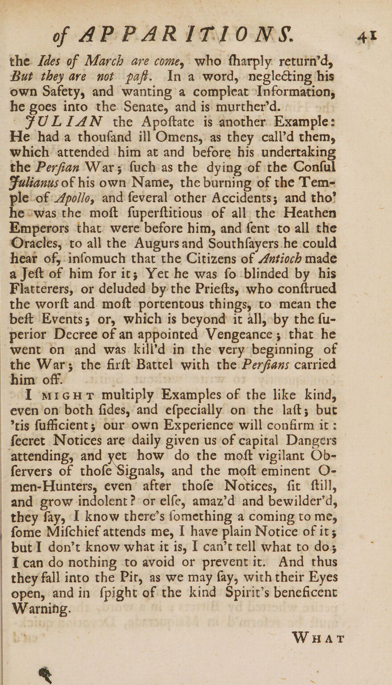 the Ides of March are come, who fharply return’d, But they ave not paft. In a word, neglecting his own Safety, and wanting a compleat ‘Information, he goes into the Senate, and is murther’d. ' ~~ FULIAN the Apoftate is another Example: He had a thoufand ill Omens, as they call’d them, which attended -him at and before his undertaking the Perfian War; fuch:as the dying of the Conful Fulianus of his own Name, the burning of the Tem- ple-of Zpol/o, and feveral other Accidents; and tho’ he “was the moft fuperftitious of all. the Heathen Emperors that: were before him, and fent to all the Oracles, to all the Augurs and Southfayers he could hear of, infomuch that the Citizens of 4ntioch made a Jeft of him for its; Yet he was fo blinded by his Flatterers, or deluded by the Priefts, who conftrued the worft and moft portentous things, to mean the beft Events; or, which is beyond it all, ‘by the fu- _ perior Decree of an appointed Vengeance; that he “went on and was kill’d in the very beginning of the War; the firft Battel with the Perfans carried him off. Their : | } I mrcur multiply Examples of the like kind, even on both fides, and efpecially on the laft; but -*tis fufficient; our own Experience will confirm it : - fecret Notices are daily given us of capital Dangers attending, and yet how do the moft vigilant Ob- _fervers of thofe Signals, and the moft eminent O- -men-Hunters, even’ after thofe Notices, fit ftill, and grow indolent? or elfe, amaz’d and bewilder’d, they fay, I know there’s fomething a coming to me, _ fome Mifchief attends me, I have plain Notice of it; but I don’t know what it is, [ can’t tell what to dos I can do nothing to avoid or prevent it. And thus they fall into the Pit, as we may fay, with their Eyes open, andin fpight of the kind Spirit’s beneficent Warning. WuHar ®