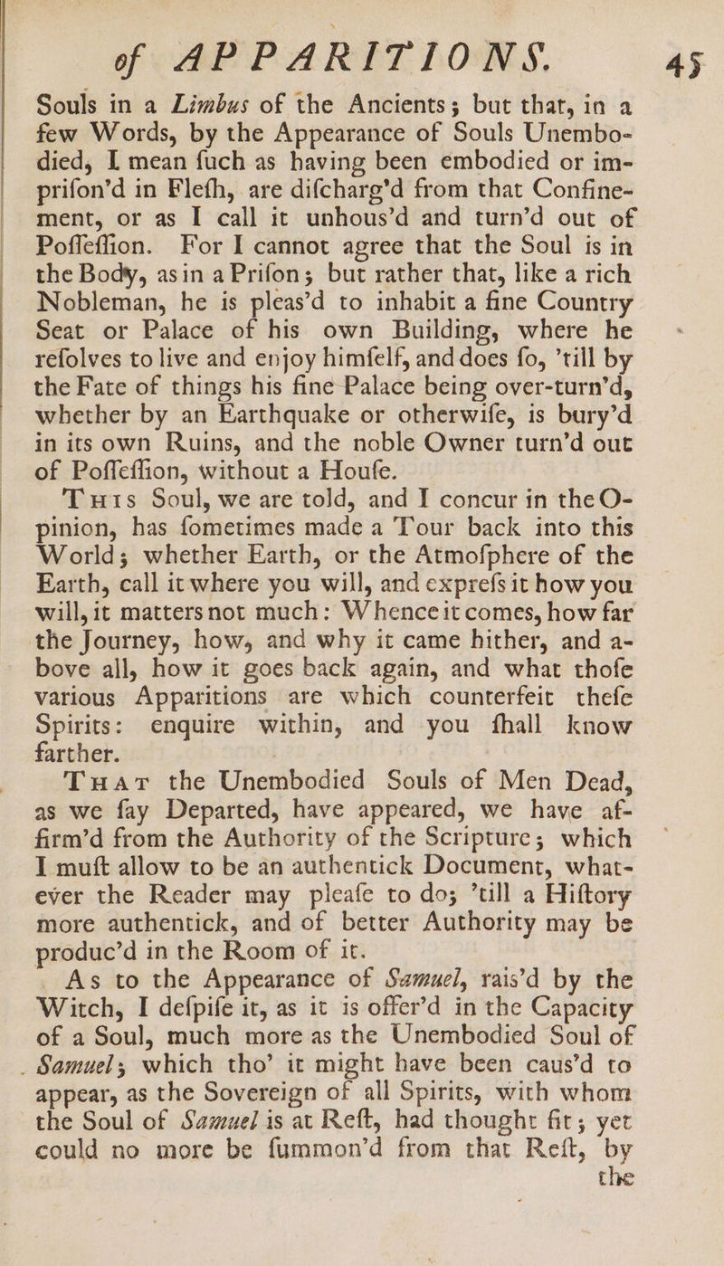 Souls in a Limbus of the Ancients; but that, in a few Words, by the Appearance of Souls Unembo- died, I mean fuch as having been embodied or im- prifon’d in Flefh, are difcharg’d from that Confine-~ ment, or as I call it unhous’d and turn’d out of Poffeflion. For I cannot agree that the Soul is in the Body, asin aPrifon; but rather that, like a rich Nobleman, he is pleas’d to inhabit a fine Country Seat or Palace of his own Building, where he refolves to live and enjoy himfelf, and does fo, ’till by the Fate of things his fine Palace being over-turn’d, whether by an Earthquake or otherwife, is bury’d in its own Ruins, and the noble Owner turn’d out of Poffeffion, without a Houfe. Tis Soul, we are told, and I concur in the O- pinion, has fometimes made a Tour back into this World; whether Earth, or the Atmofphere of the Earth, call itwhere you will, and exprefs it how you will, it mattersnot much: Whence it comes, how far the Journey, how, and why it came hither, and a- bove all, how it goes back again, and what thofe various Apparitions are which counterfeit thefe Spirits: enquire within, and you fhall know farther. | Tuavr the Unembodied Souls of Men Dead, as we fay Departed, have appeared, we have af- firm’d from the Authority of the Scripture; which I muft allow to be an authentick Document, what- ever the Reader may pleafe to do; till a Hiftory more authentick, and of better Authority may be produc’d in the Room of it. _ As to the Appearance of Samuel, rais’d by the Witch, I defpife it, as it is offer’d in the Capacity of a Soul, much more as the Unembodied Soul of appear, as the Sovereign of all Spirits, with whom the Soul of Samuel is at Reft, had thought fir; yet could no more be fummon’d from that Reft, by