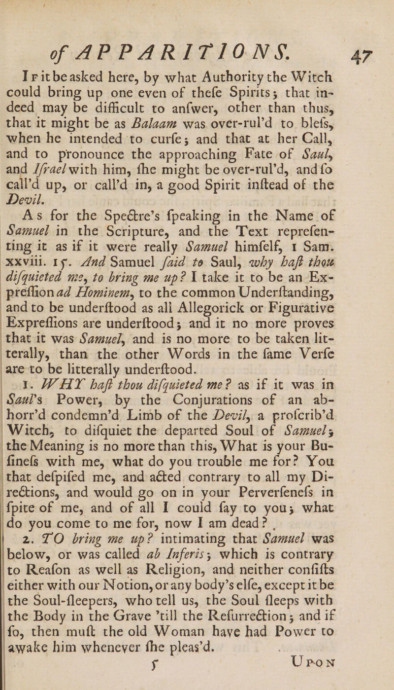 Iritbeasked here, by what Authority the Witch could bring up one even of thefe Spirits; that in- deed may be difficult to anfwer, other than thus, that it might be as Balaam was over-rul’d to blets, when he intended to curfe; and that at her Call, and to pronounce the approaching Fate of Saul, and //rae/ with him, fhe might be over-rul’d, and fo call’d up, or call’d in, a good Spirit inftead of the Devil. | ner As for the Spectre’s {peaking in the Name of “Samuel in the Scripture, and the Text reprefen- ‘ting it as if it were really Samuel himfelf, 1 Sam. xxvii. 1. 4nd Samuel /aid to Saul, why baft thou difquieted me, to bring me up? I take it to be an Ex- preflionad Hominem, to the common Underftanding, _and to be underftood as all Allegorick or Figurative _Expreffions are underftood; and it no more proves that it was Samuel, and is no more to be taken lit- are to be litterally underftood. 5. WHY haft thou difquieted me? as if it was in Saul’s Power, by the Conjurations of an ab- horr’d condemn’d Limb of the Devi/, a profcrib’d Witch, to difquiet the departed Soul of Samuels the Meaning is no more than this, What is your Bu- finefs with me, what do you trouble me for? You that defpifed me, and acted contrary to all my Di- ‘re€tions, and would go on in your Perverfenefs in fpite of me, and of all I could fay to you; what do you come to me for, now I am dead? , 2. TO bring me up? intimating that Samuel was below, or was called ab Jnferis; which is contrary to Reafon as well as Religion, and neither confifts either with our Notion, or any body’s elfe, except it be the Soul-fleepers, who tell us, the Soul fleeps with the Body in the Grave ’till the Refurreétion; and if fo, then muft the old Woman haye had Power to awake him whenever fhe pleas’d. | it Upon