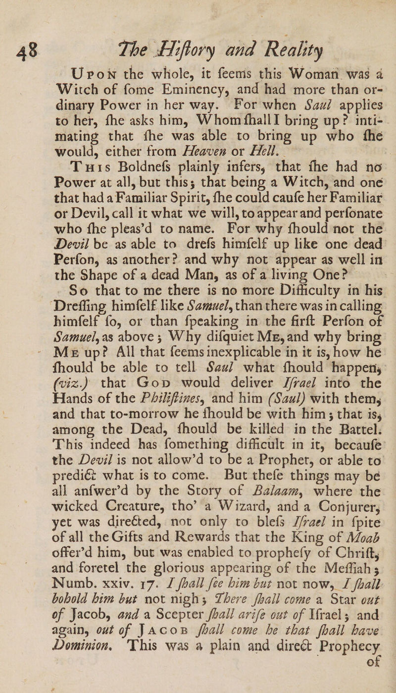 U pon the whole, it feems this Woman was a Witch of fome Eminency, and had more than or- dinary Power in her way. For when Sau/ applies to her, fhe asks him, Whom fhallI bring up? inti-. mating that fhe was able to bring up who fhe would, either from Heaven or Hell. - 3 : Tuts Boldnefs plainly infers, that fhe had no Power at all, but this; that being a Witch, and one that had a Familiar Spirit, fhe could caufe her Familiar or Devil, call it what we will, to appear and perfonate who fhe pleas’d to name. For why fhould not the Devil be as able to drefs himfelf up like one dead Perfon, as another? and why not appear as well in the Shape of a dead Man, as of a living One? . So that to me there is no more Difhiculty in his himfelf fo, or than fpeaking in the firft Perfon of Samuel,as above ; Why difquict Mg, and why bring fhould be able to tell Savi what fhould happen, (viz.) that Gop would deliver J/rae] into the &gt; Hands of the Philiftines, and him (Saul) with them, and that to-morrow he fhould be with him; that is, among the Dead, fhould be killed in the Battel:. This indeed has fomething difficult in it, becaufe’ the Devil is not allow’d to be a Prophet, or able to predié what isto come. But thefe things may bé all anfwer’d by the Story of Balaam, where the wicked Creature, tho’ a Wizard, and a Conjurer, yet was directed, not only to blefs J/rael in fpite of all the Gifts and Rewards that the King of Moab offer’d him, but was enabled to prophefy of Chrift, and foretel the glorious appearing of the Meffiahs Numb. xxiv. 17. J shall fee him but not now, TI fhall: bobold him but not nigh; There fall come a Star out of Jacob, and a Scepter fhall arifée out of Irael; and again, out of Jacos fhall come he that fhall have Dominion, ‘This was a plain and direct Prophecy | of