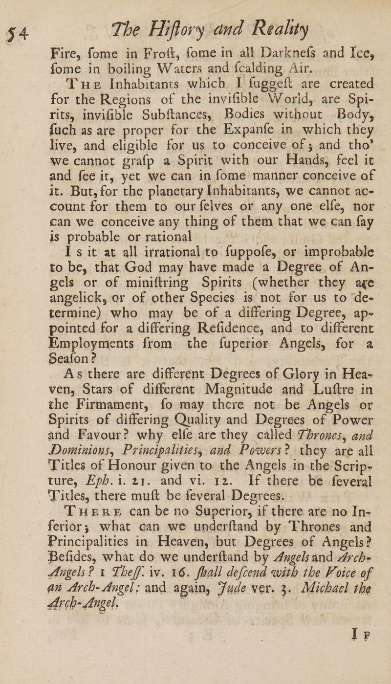 Fire, fome in Frott, fome in all Darknefs and Ice, fome in boiling Waters and fcalding Air. Tue Inhabitants which I fuggeft are created for the Regions of the invifible World, are Spi- rits, invifible Subftances, Bodies without Body, fuch as are proper for the Expanfe in which they live, and eligible for us to conceive of ; and tho’ . we cannot grafp a Spirit with our Hands, feel it and fee it, yet we can in fome manner conccive of it. But, for the planetary Inhabitants, we cannot ac- count for them to our felves or any one elfe, nor | can we conceive any thing of them that we can fay is probable or rational af Is it at all irrational to fuppofe, or improbable to be, that God may have made a Degree of An- gels or of miniftring Spirits (whether they age angelick, or of other Species is not for us to ‘de- termine) who may be of a differing Degree, ap- pointed for a differing Refidence, and to different Employments from the fuperior Angels, for a Seafon? As there are different Degrees of Glory in Hea- ven, Stars of different Magnitude and Luftre in the Firmament, fo may there not be Angels or Spirits of differing Quality and Degrees of Power and Favour? why elfe are they called Thrones, and Dominions, Principalities, and Powers? they are all Titles of Honour given to the Angels in the Scrip- ture, Hph.i. 21. and vi. 12. If there be feveral Titles, there muft be feveral Degrees. THERE can be no Superior, if there are no In-— ferior; what can we underftand by Thrones and Principalities in Heaven, but Degrees of Angels? Befides, what do we underftand by 4ygels and Arch- Angels? 1 Theff. iv. 16. foall defcend with the Voice of an Arch- Angel; and again, Jude ver. 3. Michael the LAr ch- Angel, rela ited ue I Pp