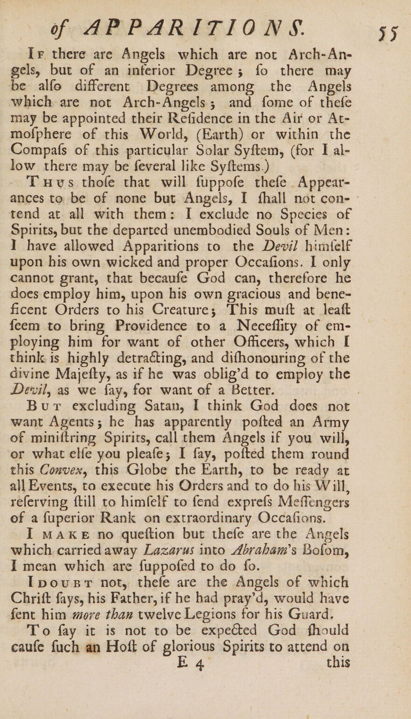 Ir there are Angels which are not Arch-An- gels, but of an interior Degree; fo there may be alfo different Degrees among the Angels which are not Arch-Angels; and fome of thefe may be appointed their Refidence in the Air or At- mofphere of this World, (Earth) or within the Compafs of this particular Solar Syftem, (for I al- low there may be feveral like Syftems.) Tuvs thofe that will fuppofe thefe Appear- tend at all with them: I exclude no Species of Spirits, but the departed unembodied Souls of Men: I have allowed Apparitions to the Devil himfelf upon his own wicked and proper Occafions. I only cannot grant, that becaufe God can, therefore he does employ him, upon his own gracious and bene- ficent Orders to his Creature; This muft at leaft feem to bring Providence to a Neceflity of em- ploying him for want of other Officers, which I think is highly detracting, and difhonouring of the divine Majefty, as if he was oblig’d to employ the Devil, as we fay, for want of a Better. want Agents; he has apparently pofted an Army of miniftring Spirits, call them Angels if you will, or what elfe you pleafe; I fay, pofted them round this Convex, this Globe the Earth, to be ready at all Events, to execute his Orders and to do his Will, referving ftill to himfelf to fend exprefs Meffengers of a fuperior Rank on extraordinary Occafions. I MAKE no queftion but thefe are the Angels which carriedaway Lazarus into Abrabam’s Bofom, Ipousr not, thefe are the Angels of which Chrift fays, his Father, if he had pray’d, would have fent him more than twelve Legions for his Guard. To fay it is not to be expected God fhould caufe fuch an Hott of aa Spirits to attend ibe Chis