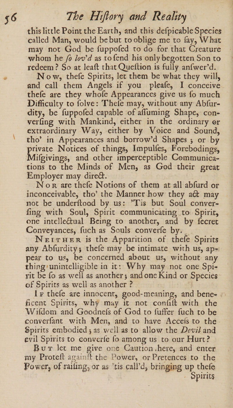 may not God be fuppofed to do for that Creature whom he /o Jov’d as to fend his only begotten Son to redeem? So at leaft that Queftion is fully anfwer’d. Now, thefe Spirits, let them be what they will, and call them Angels if you pleafe, I conceive thefe are they whofe Appearances give us fo much ~ Difficulty to folve: Thefe may, without any Abfur- dity, be fuppofed capable of afluming Shape, con- verfing with Mankind, either in the ordinary or extraordinary Way, either by Voice and Sound, tho’ in Appearances and borrow’d Shapes ; or by a Notices of things, Impulfes, Forebodings, Mifgivings, and other imperceptible Communica- tions to the Minds of Men, as God their great Employer may direét. | Nor are thefe Notions of them at all abfurd or inconceivable, tho’ the Manner how they aét may not be underftood by us: ’Tis but Soul conver- fing with Soul, Spirit communicating to Spirit, one intellectual Being to another, and by fecret Conveyances, fuch as Souls converfe by. NerrHeER is the Apparition of thefe Spirits any Abfurdity; thefe may be intimate with us, ap- pear to us, be concerned about us, without any thing: unintelligible in it; Why may not one Spi- rit be fo as well as another; and one Kind or Species of Spirits as well as another ? * ly thefe are innocent, good-meaning, and bene- » ficent Spirits, why may it not confift with the Wifdom and Goodnefs of God to fuffer fuch to be converfant with Men, and to have Accefs to the Spirits embodied; as well as to allow the Devil and evil Spirits to converfe fo among us to our Hurt? Bur let me give one Caution.here, and enter my Proteft again{ft the Power, or Pretences to the Power, of raifing, or as ‘tis call’d, bringing up thefe | / &gt; Spirits