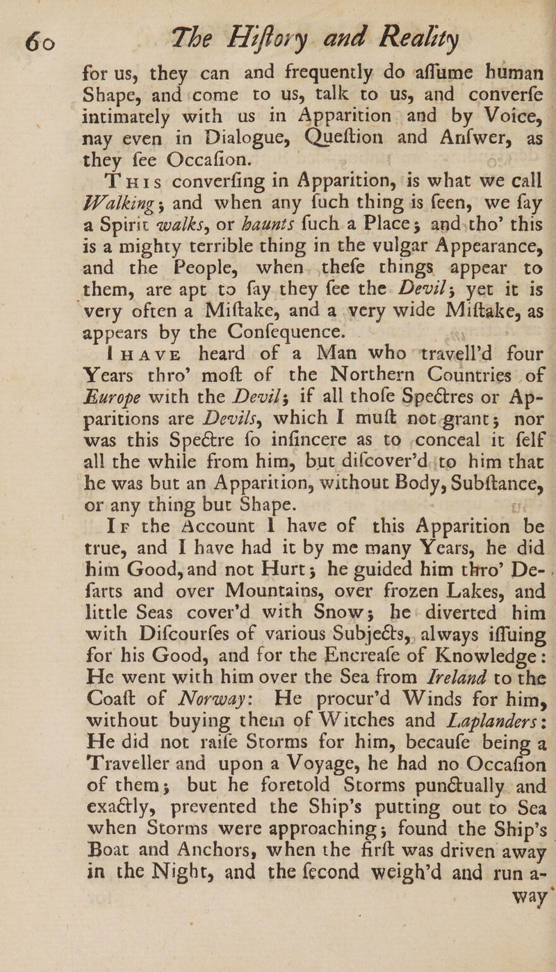 for us, they can and frequently do affume human Shape, andicome to us, talk to us, and converfe intimately with us in Apparition and by Voice, — nay even in Dialogue, Queftion and Anfwer, as they fee Occafion. of a oed THis converfing in Apparition, is what we call Walking; and when any fuch thing is feen, we fay — a Spirit walks, or haunts fuch.a Places and;tho’ this is a mighty terrible thing in the vulgar Appearance, and the People, when. thefe things appear to- appears by the Confequence. Ai |luave heard of a Man who travell’d four Years thro’? moft of the Northern Countries of | Europe with the Devil; if all thofe Spectres or Ap- paritions are Devils, which I muft not grant; nor was this Spectre fo infincere as to -conceal it felf all the while from him, but difcover’djto him that he was but an Apparition, without Body, Subftance, or any thing but Shape. a Ir the Account I have of this Apparition be true, and I have had it by me many Years, he did farts and over Mountains, over frozen Lakes, and little Seas _cover’d with Snow; he: diverted him with Difcourfes of various Subjects,, always iffuing for his Good, and for the Encreafe of Knowledge: He went with him over the Sea from Jreland to the Coaft of Norway: He procur’d Winds for him, without buying thei of Witches and Laplanders: He did not raife Storms for him, becaufe being a Traveller and upon a Voyage, he had no Occafion of them; but he foretold Storms punctually and exactly, prevented the Ship’s putting out to Sea when Storms were approaching; found the Ship’s Boat and Anchors, when the firft was driven away in the Night, and the fecond weigh’d and run a- way