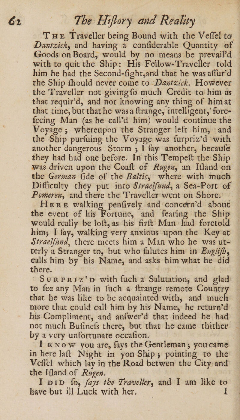 Tus Traveller being Bound with the Veffel to Dantzick, and having a confiderable Quantity of Goods on Board, would by no means be prevail’d — him he had the Second-fight,and that he was affur’d the Ship fhould never come to -Dantzick. However the Traveller not givingfo much Credit to him as. that requir’d, and not knowing any thing of himat that time, but that he wasa ftrange, intelligent,’ fore- fecing Man (as he call’d him) would continue the Voyage ; whereupon the Stranger left him, «and the Ship purfuing the Voyage was furpriz’d with another dangerous Storm ; 1 fay another, becaufe was driven upon the Coaft of Rugex, an Ifland on the German fide of the Baltic, where with much Difficulty they put into Stracifund, a Sea-Port of Pomeren, and there the Traveller: went on Shore: Here walking penfively and concern’d about the event of his Fortune, and fearing the Ship would really be loft, as his firft Man had foretold him; I fay, walking very anxious upon the Key at Stvaelfund, there meets him a Man who he was ut- terly a Stranger to, but who falutes him in Engh/h, calls him by his Name, and asks him what he did there. ; SuRPRIZ’D with fuch a Salutation, and glad to fee any Man in fuch a ftrange remote Country that he was like to be acquainted with, and much more that could call him by his Name, he return’d his Compliment, and anfwer’d that indeed he had not much Bufinefs there, but that he came thither - by a very unfortunate occafion. I kK Now you are, fays the Gentleman; youcame in here laft Night in yon Ship; pointing to the Veffel which lay in the Road betwen the City and the Ifland of Rugen. I pip fo, fays the Traveller, and I am like to haye but il Luck with her, &gt; I