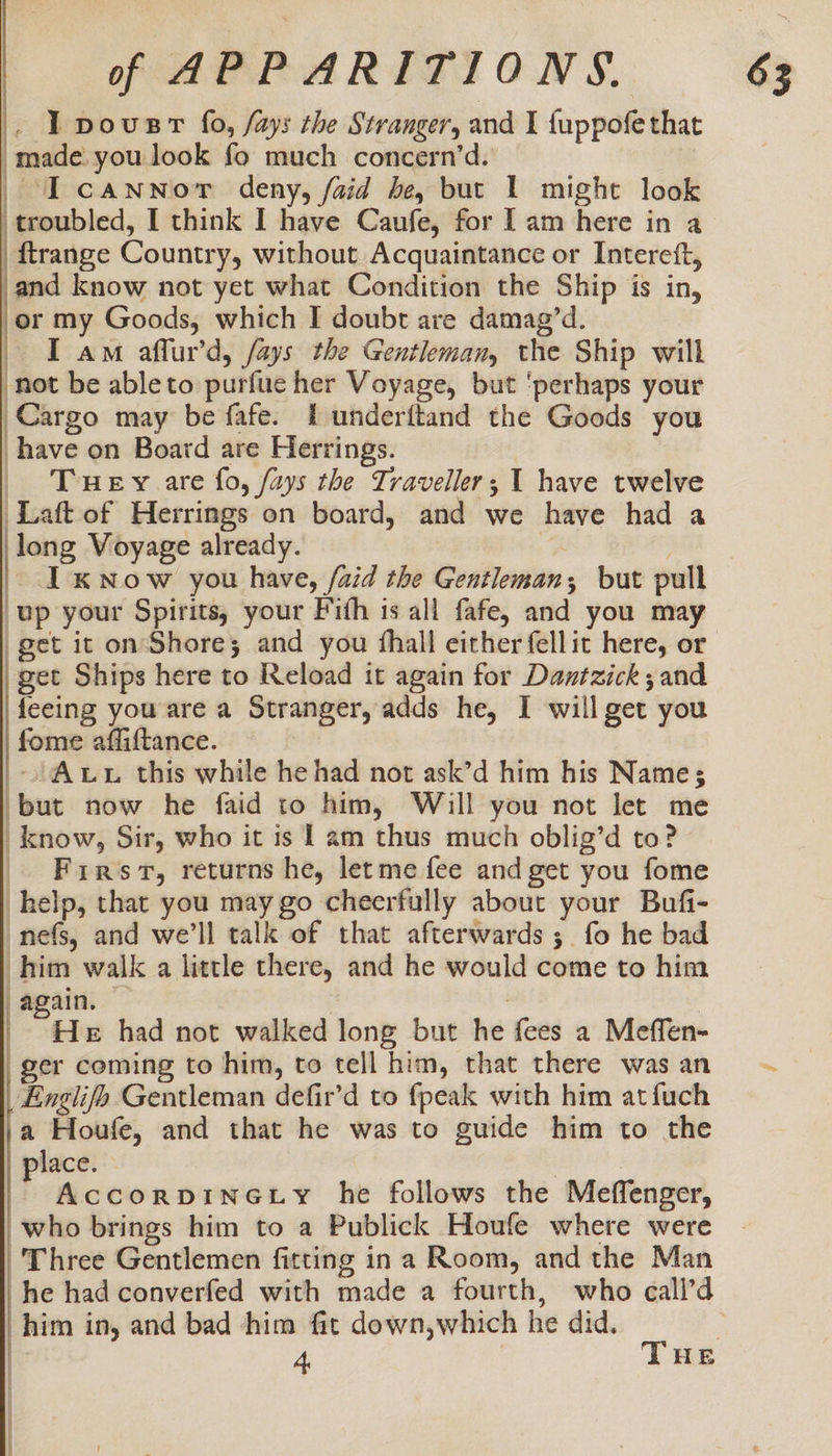 | . TLpovusrt fo, fays the Stranger, and I {uppofe that made you look fo much concern’d. | _Tcannor deny, faid be, but 1 might look troubled, I think I have Caufe, for Tam here in a ftrange Country, without Acquaintance or Intereft, and know not yet what Condition the Ship is in, er my Goods, which I doubt are damag’d. I am affur’d, fays the Gentleman, the Ship will not be ableto purfue her Voyage, but ‘perhaps your Cargo may be fafe. I underftand the Goods you have on Board are Herrings. Tuey are fo, /ays the Traveller; 1 have twelve Laft of Herrings on board, and we have had a long Voyage already. : ; I xNow you have, /aid the Gentleman; but pull up your Spirits, your Fith is all fafe, and you may get it on Shore; and you fhall either fellit here, or get Ships here to Reload it again for Dantzick ; and feeing you are a Stranger, adds he, I will get you fome afliftance. Aut this while he had not ask’d him his Name; but now he faid to him, Will you not let me _know, Sir, who it is 1 am thus much oblig’d to? Freres, returns he, letme fee and get you fome help, that you may go cheerfully about your Bufi- nefs, and we'll talk of that afterwards; fo he bad him walk a little there, and he would come to him “again. : | eal had not walked long but he fees a Meffen- ger coming to him, to tell him, that there was an Englifo Gentleman defir’d to fpeak with him atfuch 1a Houfe, and that he was to guide him to the place. | | AccorpDINGLy he follows the Meffenger, who brings him to a Publick Houfe where were Three Gentlemen fitting ina Room, and the Man he had converfed with made a fourth, who call’d him in, and bad him fit down,which he did. , | I