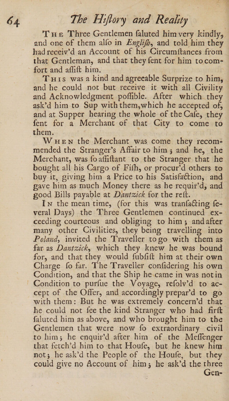 Tue Three Gentlemen faluted himvery kindly, and one of them alfo in ExgiifJ, and told him they had receiv’d an Account of his Circumftances from that Gentleman, and that they fent for him tocom- Tus was a kind and agreeable Surprize to him, and he could not but receive it with all Civility. and Acknowledgment poffible. After which they ask’d him to Sup withthem,which he accepted of, and at Supper hearing the whole of the Cafe, they fent for a Merchant of that City to come to them. wah WHEN the Merchant was come they recom- mended the Stranger’s Affair to him; and he, the Merchant, was foaffiftant to the Stranger that he bought all his Cargo of Fifh, or procur’d others to buy it, giving him a Price to his Satisfaction, and gave him as much Money there as he requir’d, and good Bills payable at Dantzick for the rett. | Iw the mean time, (for this was tranfacting fe- veral Days) the Three Gentlemen continued ex-. ceeding courteous and obliging to him; andafter many other Civilities, they being travelling into Poland, invited the Traveller togo with them as far as Dautzick, which they knew he was bound for, and that they would fubfift him at their own Charge fo far. The Traveller confidering his own Condition, and that the Ship he.came in was notin cept of the Offer, and accordingly prepar’d to go with them: But he was extremely concern’d that he could not fee the kind Stranger who had firft faluted him as above, and who brought him to the Gentlemen that were now fo extraordinary civil - to him; he enquir’d after him of the Meffenger that fetch’d him to that Houfe, but he knew him not; he ask’d the People of the Houfe, but they could give no Account of him; he ask’d the es en-