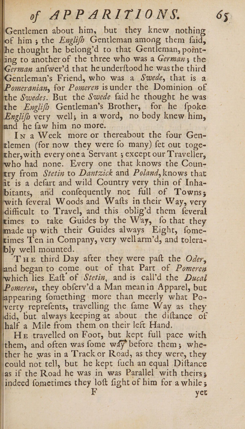 Gentlemen about him, but they knew nothing of him ; the Eugii/o Gentleman among them faid, Ihe thought he belong’d to that Gentleman, point- ing to another of the three who was a German; the German anfwer’d that he underftood he wasthe third MGentleman’s Friend, who was a Swede, that is a F omeranian, for Pomeren isunder the Dominion of the Swedes. But the Swede faidhe thought he was the Englifh Gentleman’s Brother, for he fpoke Englifo very well; in a word, no body knew him, and he faw him no more. | In a Week more or thereabout the four Gen- tlemen (for now they were fo many) fet out toge- cher,with every onea Servant ; except our Traveller, who had none. Every one that knows the Coun- cry from Svetin to Dantzick and Poland, knows that fit is a defart and wild Country very thin of Inha- pects, and confequently not full of Towns; with feveral Woods and Watts in their Way, very dificult to Travel, and this oblig’d them feveral Kimes to take Guides by the Way, fo that they made up with their Guides always Eight, fome- times Ten in Company, very wellarm’d, and tolera- bly well mounted. | _ Tue third Day after they were paft the Oder, and began to come out of that Part of Pomerez twhich lies Eaft of Stetin, and is call’d the Ducal F omeren, they obferv’d a Man meanin Apparel, but lappearing fomething more than meerly what Po- verty reprefents, travelling the fame Way as they jdid, but always keeping at about the diftance of jhalf a Mile from them on their left Hand. | He travelled on Foot, but kept full pace with ithem, and often was fome w4y before them; whe- ther he was in a Track or Road, as they were, they ‘could not tell, but he kept fuch an equal Diftance as if the Road he was in was Parallel with theirs; jindeed fometimes sai la fight of him for awhile; | yet Leer