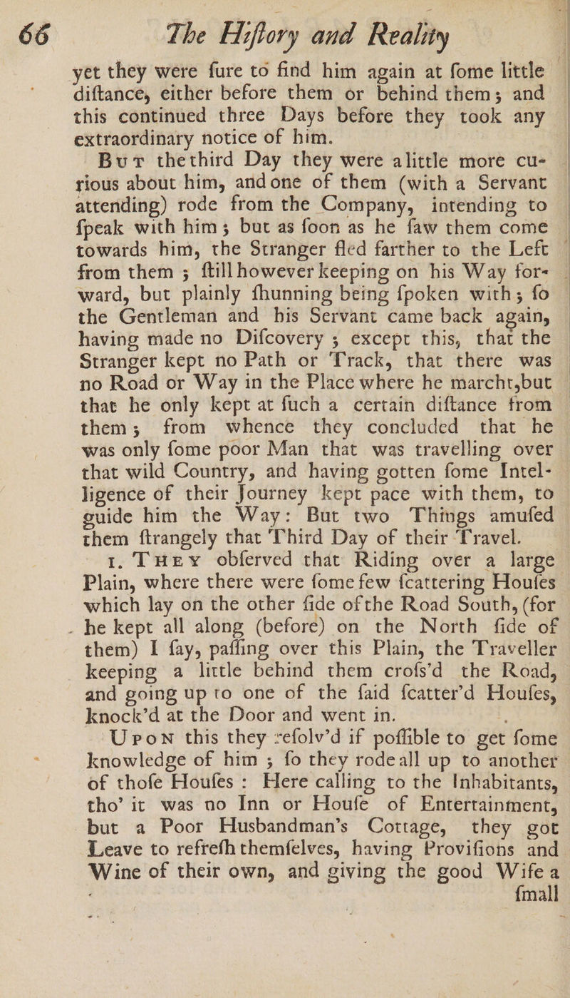 diftance, either before them or behind them; and this continued three Days before they took any extraordinary notice of him. Burt thethird Day they were alittle more cu- rious about him, andone of them (with a Servant attending) rode from the Company, intending to fpeak with him ; but as foon as he faw them come ward, but plainly fhunning being {poken with; fo the Gentleman and his Servant came back again, ligence of their Journey kept pace with them, to guide him the Way: But two Things amufed them ftrangely that ‘Third Day of their ‘Travel. 1. THEY obferved that Riding over a large Plain, where there were fome few fcattering Houfes which lay on the other fide ofthe Road South, (for them) I fay, paffing over this Plain, the Traveller keeping a little behind them crofs’d the Road, and going up to one of the faid fcatter’d Houfes, knock’d at the Door and went in. U pon this they refolv’d if poffible to get fome knowledge of him ; fo they rodeall up to another of thofe Houfes : Here calling to the Inhabitants, tho’ it was no Inn or Houfe of Entertainment, but a Poor Husbandman’s Cottage, they got Leave to refrefh themfelves, having Provifions and Wine of their own, and giving the good Wifea ~