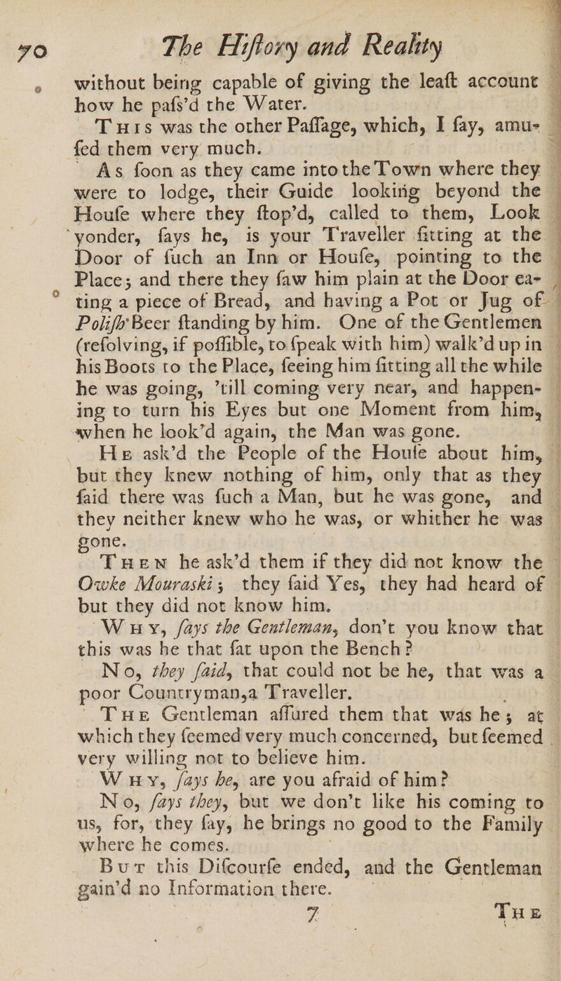 how he pafs’d the Water. fed them very much. were to lodge, their Guide lookiig beyond the Door of fuch an Inn or Houfe, pointing to the Place; and there they faw him plain at the Door e€a- ting a piece of Bread, and having a Pot or Jug of | Polifo Beer ftanding by him. One of the Gentlemen (refolving, if poffible, to {peak with him) walk’d up in but they knew nothing of him, only that as they gone, but they did not know him. this was he that fat upon the Bench? poor Countryman,a Traveller. very willing not to believe him. W uy, /ays be, are you afraid of him? where he comes. Burr this Difcourfe ended, and the Gentleman gain’d no Information there. 3