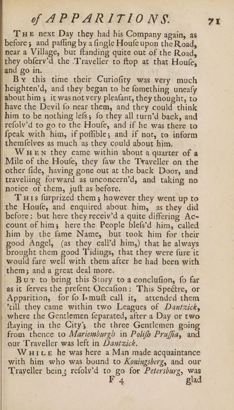 THE next Day they had his Company again, as before; and pafling by a fingle Houfe upon the Road, near a Village, but ftanding quite out of the Road, they obferv’d the .Traveller to ftop at that Houfe, and go in. By this time their Curiofity was very much heighten’d, and they began to be fomething unealy about him; it wasnotvery pleafant, they thought, to have the Devil fo near them, and they could think him to be nothing lefs; fo they all turn’d back, and refolv’d to go to the Houfe, and if he was there to {peak with him, if poffible; and if nor, to inform themfelves as much as they could about him. Wuenwn they came within about a quarter of a Mile of the Houfe, they faw the Traveller on the other fide, having gone out at the back Door, and travelling forward as unconcern’d, and taking no ‘Motice of them, juft as before. Tuts furprized them; however they went up to the Houfe, and enquired about. him, as they did before: but here they receiv’d a quite differing Ac- count of him; here the People blefs’d him, called him by the fame Name, but took him for their good Angel, (as they call’d him,) that he always brought them good Tidings, that they were fure it _ would fare well with them after he had been with them; and a great deal more. _ Bur to bring this Story to a conclufion, fo far _asit ferves the prefent Occafion: This Spectre, or | Apparition, for fo Iemuft call ir, attended them | till they came within two Leagues of Dantzick, ET EOE | 2 - rats ] : ] | a where the Gentlemen feparated, after.a Day or two | ftaying in the City the three Gentlemen going | from thence to Mariemburgh in Polifh Pruffia, and | our Traveller was left in Daztzick. | Wurtce he was here a Man made acquaintance _ Trayeller being refolv’d to go for Petersburg, was