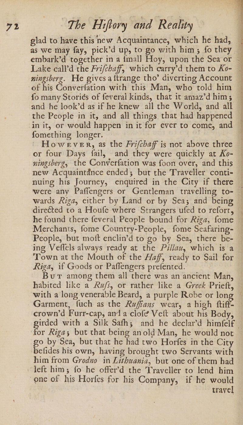 as we may fay, pick’d up, to go with him; fo they Lake call’d the Frifchaff, which carry’d them to Ko- ningsberg. He gives aftrange tho’ diverting Account of his Converfation with this Man, who told him and he look’d as if he knew all the World, and all the People in it, and all things that had happened in it, or would happen in it for ever to come, and fomething longer. , | AE es fares aa : bear Sa Ns Re Sen a ol eee iy ate ae OE Py ee es or four Days fail, and they were quickly at Ko- ningsberg, the Converfation was foon over, and this new Acquaintance ended; but the Traveller conti- nuing his Journey, enquired in the City if there directed to a Houfe where Strangers ufed to reforr, People, but moft enclin’d to go by Sea, there be- ing Veflels always ready at the Péllau, which is a Town at the Mouth of the Haff, ready to Sail for Riga, if Goods or Paffengers prefented. . Burt among them all there was an ancient Man, habited like a Ru/s, or rather like a Greek Prieft, Garment, fuch as the Ruffans wear, a high ftiff- crown’d Furr-cap, anda clofé Veft about his Body, girded with a Silk Safh; and he declar’d himfelf go by Sea, but that he had two Horfes in the City him from Grodno in Lithuania, but one of them had travel