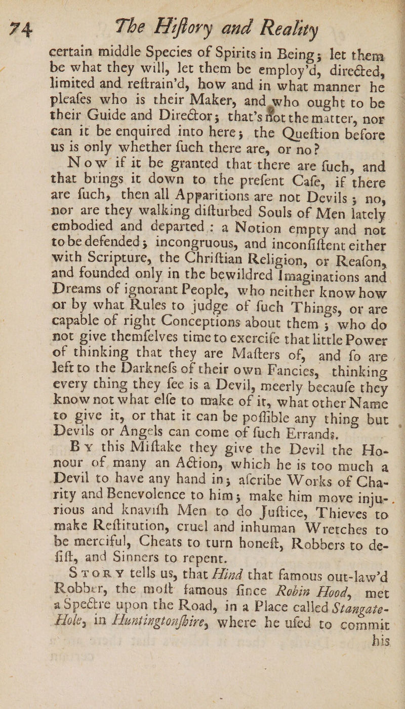 certain middle Species of Spirits in Being; let them be what they will, let them be employ’d, direéted, limited and reftrain’d, how and in what manner he pleafes who is their Maker, and who ought to be their Guide and Dire&amp;tor; that’s fot the matter, nor can it be enquired into here; the Queftion before us is only whether fuch there are, or no? 5 Sta aaa ra wo that brings it down to the prefent Cafe, if there are fuch, then all Apparitions are not Devils ; no, embodied and departed : tobe defended; incongruous, and inconfiftent either with Scripture, the Chriftian Religion, or Reafon, Dreams of ignorant People, who neither know how or by what Rules to judge of fuch Things, or are capable of right Conceptions about them ; who do not give themfelves time to exercife that little Power left to the Darknefs of their own Fancies, thinkin know not what elfe to make of it, what other Name to give it, or that it can be poflible any thing but Devils or Angels can come of fuch Errands. | By this Miftake they give the Devil the Ho- nour of many an Aétion, which he is too much a. rity and Benevolence to him; make him mov make Reitirution, crucl and inhuman Wretches to be merciful, Cheats to turn honeft, Robbers to de- fift, and Sinners to repent. Story tells us, that Mind that famous out-law’d Robber, the moit famous fince Rodis Hood, met his