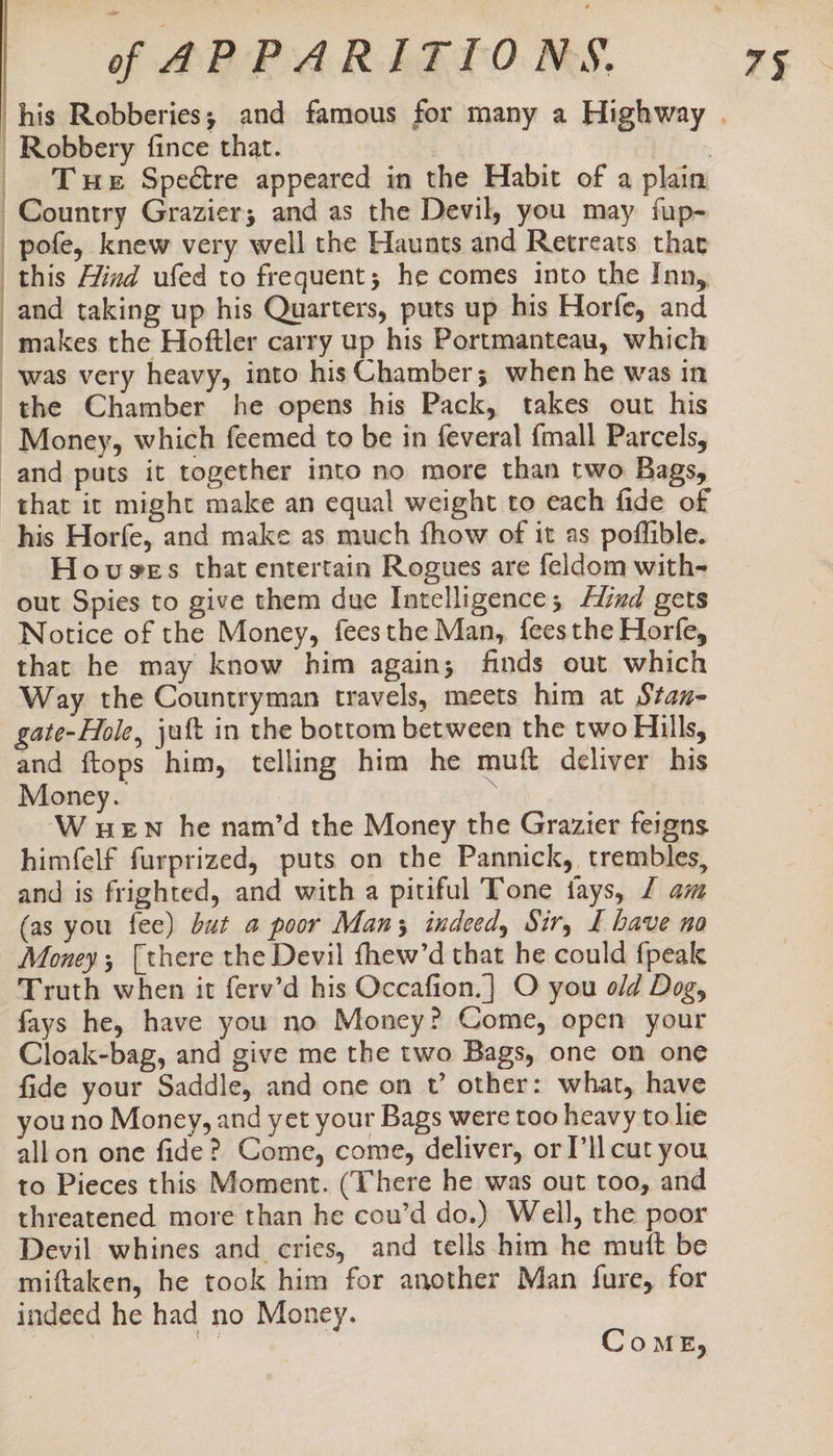 | Robbery fince that. | BE oss, _ Te Spectre appeared in the Habit of a plain Country Grazier; and as the Devil, you may fup- pote, knew very well the Haunts and Retreats that | this Hind ufed to frequent; he comes into the Inn, and taking up his Quarters, puts up his Horfe, and makes the Hoftler carry up his Portmanteau, which was very heavy, into his Chamber; when he was in the Chamber he opens his Pack, takes out his ~ Money, which feemed to be in feveral {mall Parcels, and puts it together into no more than two Bags, that it might make an equal weight to each fide of his Horfe, and make as much fhow of it as poffible. Hovsges that entertain Rogues are feldom with- out Spies to give them due Intelligence; find gets Notice of the Money, feesthe Man, fees the Horfe, that he may know him again; finds out which Way the Countryman travels, meets him at Stan- gate-Hole, juft in the bottom between the two Hills, and ftops him, telling him he muft deliver his Money. ¥ ‘W wen he nam’d the Money the Grazier feigns himfelf furprized, puts on the Pannick, trembles, and is frighted, and with a pitiful Tone tays, Z am (as you fee) but a poor Man; indeed, Sir, I have no Money; [there the Devil fhew’d that he could fpeak Truth when it ferv’d his Occafion.} O you old Dog, fays he, have you no Money? Come, open your Cloak-bag, and give me the two Bags, one on one you no Money, and yet your Bags were too heavy to lie all on one fide? Come, come, deliver, or Pll cut you to Pieces this Moment. (There he was out too, and threatened more than he cou’d do.) Well, the poor Devil whines and cries, and tells him he mutt be miftaken, he took him for another Man fure, for indeed he had no Money. =: ComME,