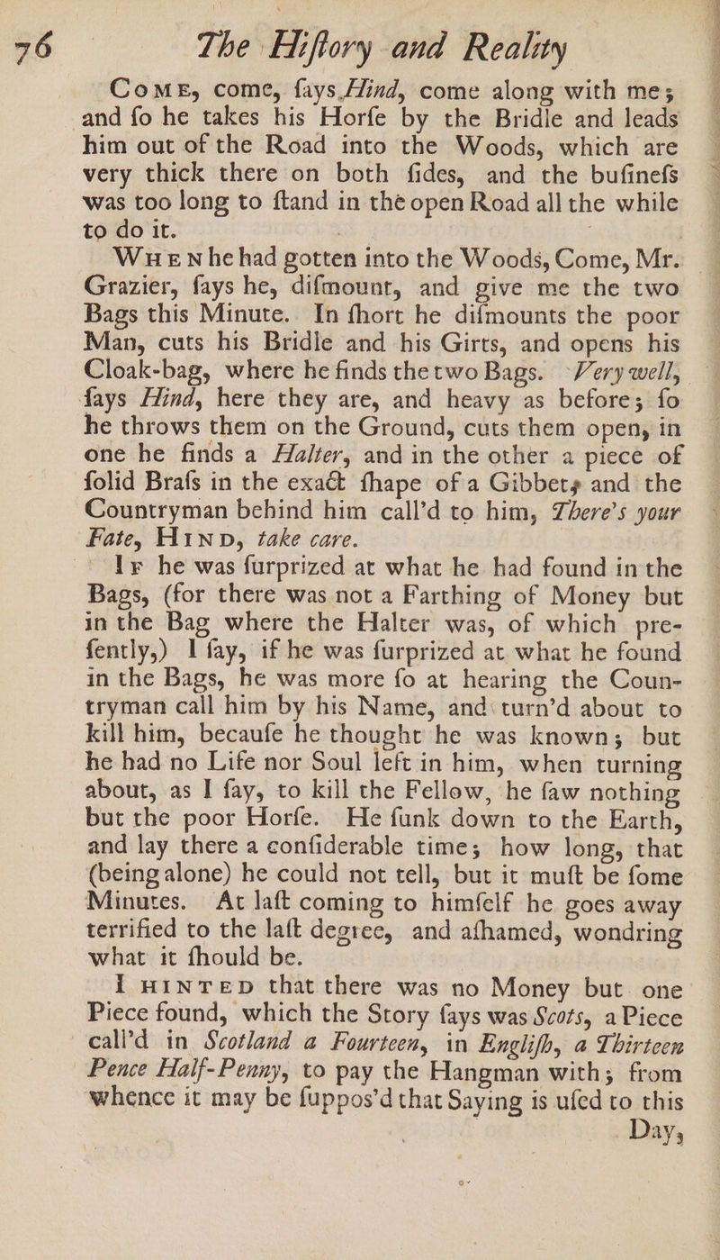 Come, come, fays.Hind, come along with me; him out of the Road into the Woods, which are very thick there on both fides, and the bufinefs was too long to ftand in the open Road all the while to do it. | Grazier, fays he, difmount, and give me the two Bags this Minute. In fhort he difmounts the poor Man, cuts his Bridle and his Girts, and opens his he throws them on the Ground, cuts them open, in one he finds a Halter, and in the other a piece of folid Brafs in the exact fhape of a Gibbery and the Countryman behind him call’d to him, Zhere’s your Fate, H1inp, fake care. Ir he was furprized at what he had found in the Bags, (for there was not a Farthing of Money but in the Bag where the Halter was, of which pre- fently,) I fay, if he was furprized at what he found tryman call him by his Name, and: turn’d about to kill him, becaufe he thought he was known; but he had no Life nor Soul left in him, when turning about, as I fay, to kill the Fellow, he faw nothing but the poor Horfe. He funk down to the Earth, and lay there a confiderable time; how long, that (being alone) he could not tell, but it muft be fome Minutes. At laft coming to himfelf he goes away terrified to the laft degree, and afhamed, wondring what it fhould be. {i wintTeD that there was no Money but. one Piece found, which the Story fays was Scots, a Piece call’d in Scotland a Fourteen, in Englifh, a Thirteen Pence Half- Penny, to pay the Hangman with; from whence it may be fuppos’d that Saying is ufed to this Day,