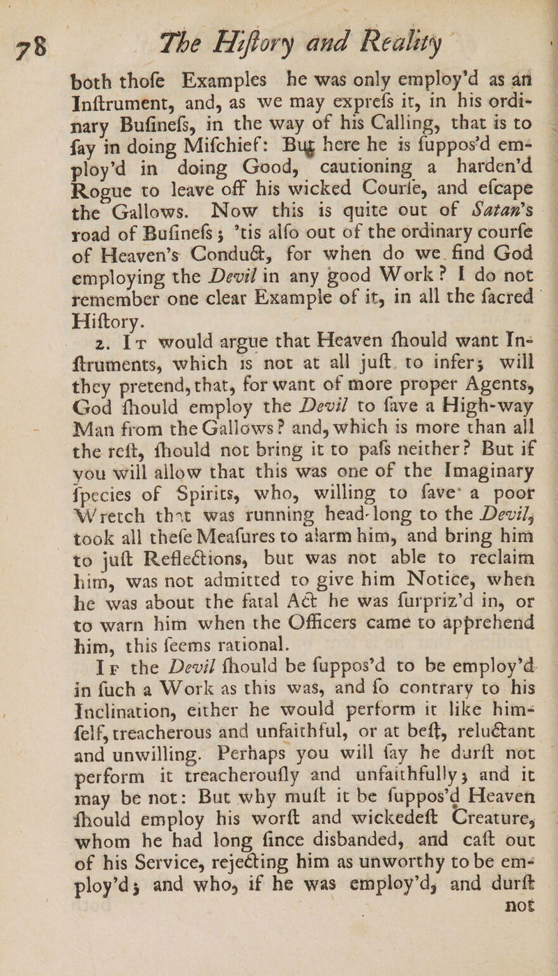 both thofe Examples he was only employ’d as an Inftrument, and, as we may exprefs it, in his ordi- nary Bufinefs, in the way of his Calling, that is to fay in doing Mifchief: Bug here he is fuppos’d em- ploy’d in doing Good, cautioning a harden’d Rogue to leave off his wicked Courle, and efcape road of Bufinefs; ’tis alfo out of the ordinary courfe of Heaven’s Condu&amp;, for when do we. find God employing the Devil in any good Work? I do not 2. Ir would argue that Heaven fhould want In- ftruments, which is not at all juft. to infer; will they pretend, that, for want of more proper Agents, God fhould employ the Devil to fave a High-way you will allow that this was one of the Imaginary fpecies of Spirits, who, willing to fave’ a poor Wretch thit was running head-long to the Devil, him, was not admitted to give him Notice, when to warn him when the Officers came to apprehend him, this feems rational. Ir the Devil fhould be fuppos’d to be employ’d. in fuch a Work as this was, and fo contrary to his Inclination, either he would perform it like him- felf, treacherous and unfaithful, or at beff, reluétant and unwilling. Perhaps you will fay he durift not perform it treacheroufly and unfaithfully; and it may be not: But why muft it be fappos’d Heaven fhould employ his worft and wickedeft Creature, whom he had long fince disbanded, and caft out of his Service, rejecting him as unworthy to be em- ploy’d; and who, if he was employ’d, and durft not