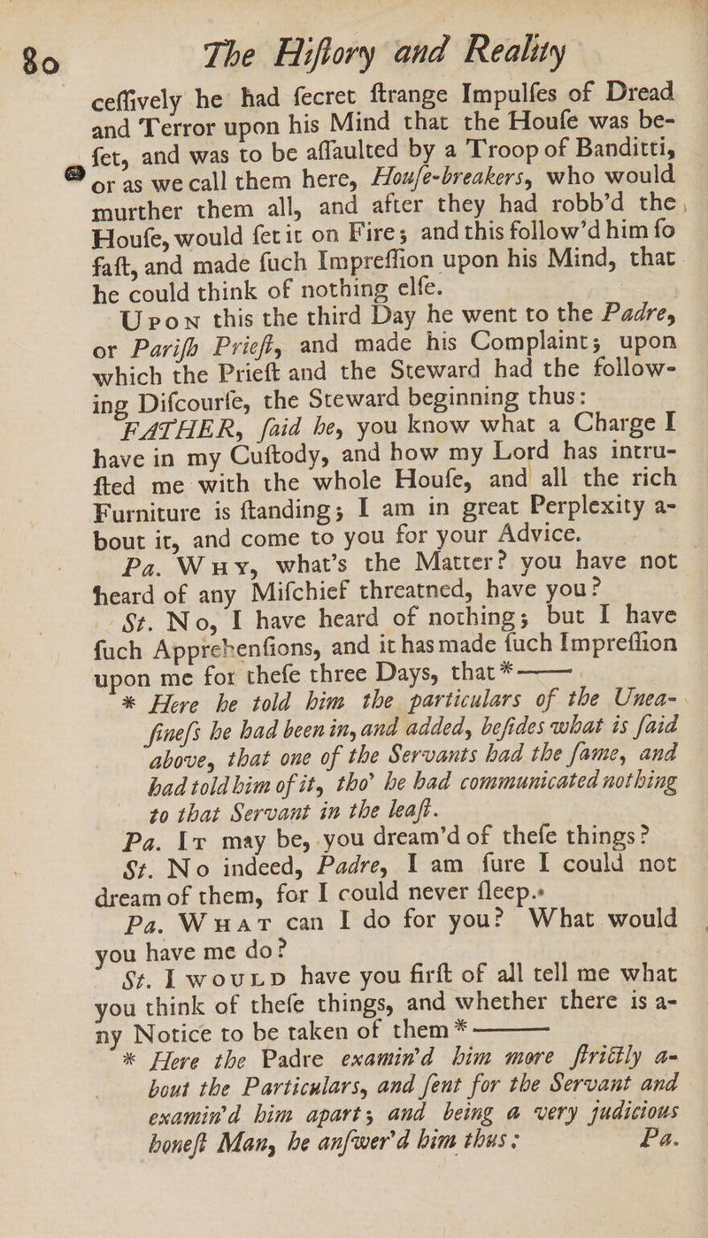 ceffively he had fecret ftrange Impulfes of Dread and Terror upon his Mind that the Houle was be- ai and was to be affaulted by a Troop of Banditti, or as wecall them here, Hou/e-breakers, who would murther them all, and after they had robb’d the, Houfe, would ferit on Fire; and this follow’d him fo faft, and made fuch Impreflion upon his Mind, that. he could think of nothing elfe. | U pon this the third Day he went to the Padre, or Parifh Prieff, and made his Complaint; upon which the Prieft and the Steward had the follow- ing Difcourfe, the Steward beginning thus: FATHER, faid he, you know what a Charge I have in my Cuftody, and how my Lord has intru- fted me: with the whole Houfe, and all the rich Furniture is ftanding; I am in great Perplexity a- bout it, and come to you for your Advice, Pa. Wuy, what’s the Matter? you have not heard of any Mifchief threatned, have you? St. No, I have heard of nothing; but I have fuch Apprehenfions, and it has made fuch Imprefiion upon me for thefe three Days, that* | | * Here he told him the particulars of the Unea- fine[s be had been in, and added, befides what is faid above, that one of the Servants had the fame, and had told bim of it, tho’ he bad communicated nothing to that Servant in the leaft. Pa. Ir may be, you dream’d of thefe things? S¢. No indeed, Padre, I am fure I could not dream of them, for I could never fleep.» | Pa. Wuart can I do for you? What would you have me do? St. Lwouxp have you firft of all tell me what you think of thefe things, and whether there is a- ny Notice to be taken of them * * Flere the Padre examin’d him more ftrittly a- bout the Particulars, and fent for the Servant and examin'd him apart; and being a very judicious honeft Man, he anfwer'd him thus: Pa.