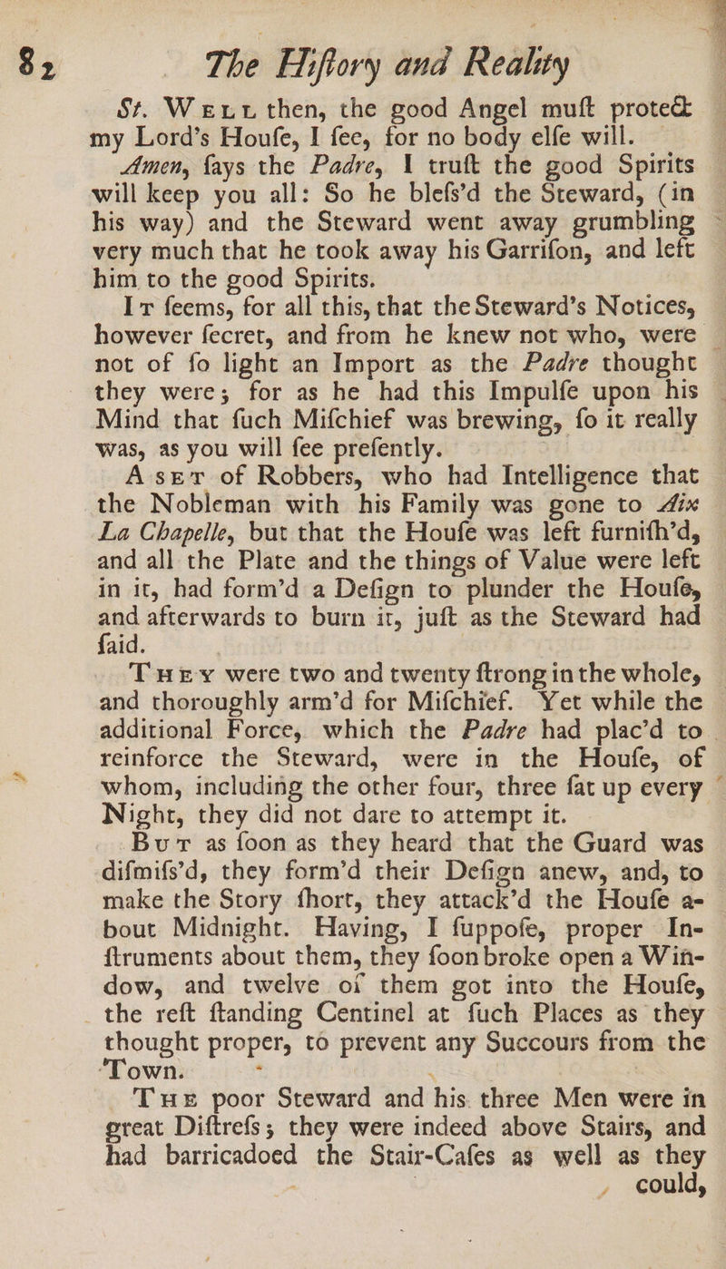 g, St. Wexutthen, the good Angel muft proted&amp; my Lord’s Houfe, I fee, for no body elfe will. Amen, {ays the Padre, 1 truft the good Spirits will keep you all: So he blefs’d the Steward, (in his way) and the Steward went away grumbling ~ very much that he took away his Garrifon, and left him to the good Spirits. Ir feems, for all this, that the Steward’s Notices, however fecret, and from he knew not who, were © not of fo light an Import as the Padre thought they were; for as he had this Impulfe upon his — Mind that fuch Mifchief was brewing, fo it really was, as you will fee prefently. : A sev of Robbers, who had Intelligence that the Nobleman with his Family was gone to 4ix — La Chapelle, but that the Houfe was left furnith’d, © and all the Plate and the things of Value were left in it, had form’d a Defign to plunder the Houfe, fed afterwards to burn it, juft as the Steward had aid. THEY were two and twenty ftronginthe whole, | and thoroughly arm’d for Mifchief. Yet while the — additional Force, which the Padre had plac’d to. reinforce the Steward, were in the Houfe, of whom, including the other four, three fat up every — Night, they did not dare to attempt it. Bur as foon as they heard that the Guard was difmifs’d, they form’d their Defign anew, and, to make the Story fhort, they attack’d the Houfe a- bout Midnight. Having, I fuppofe, proper In- f{truments about them, they foon broke open a Win- dow, and twelve oi them got into the Houle, the reft ftanding Centinel at fuch Places as they thought proper, to prevent any Succours from the own. : : | | Tue poor Steward and his. three Men were in ereat Diftrefs; they were indeed above Stairs, and had barricadoed the Stair-Cafes as well as they | could,