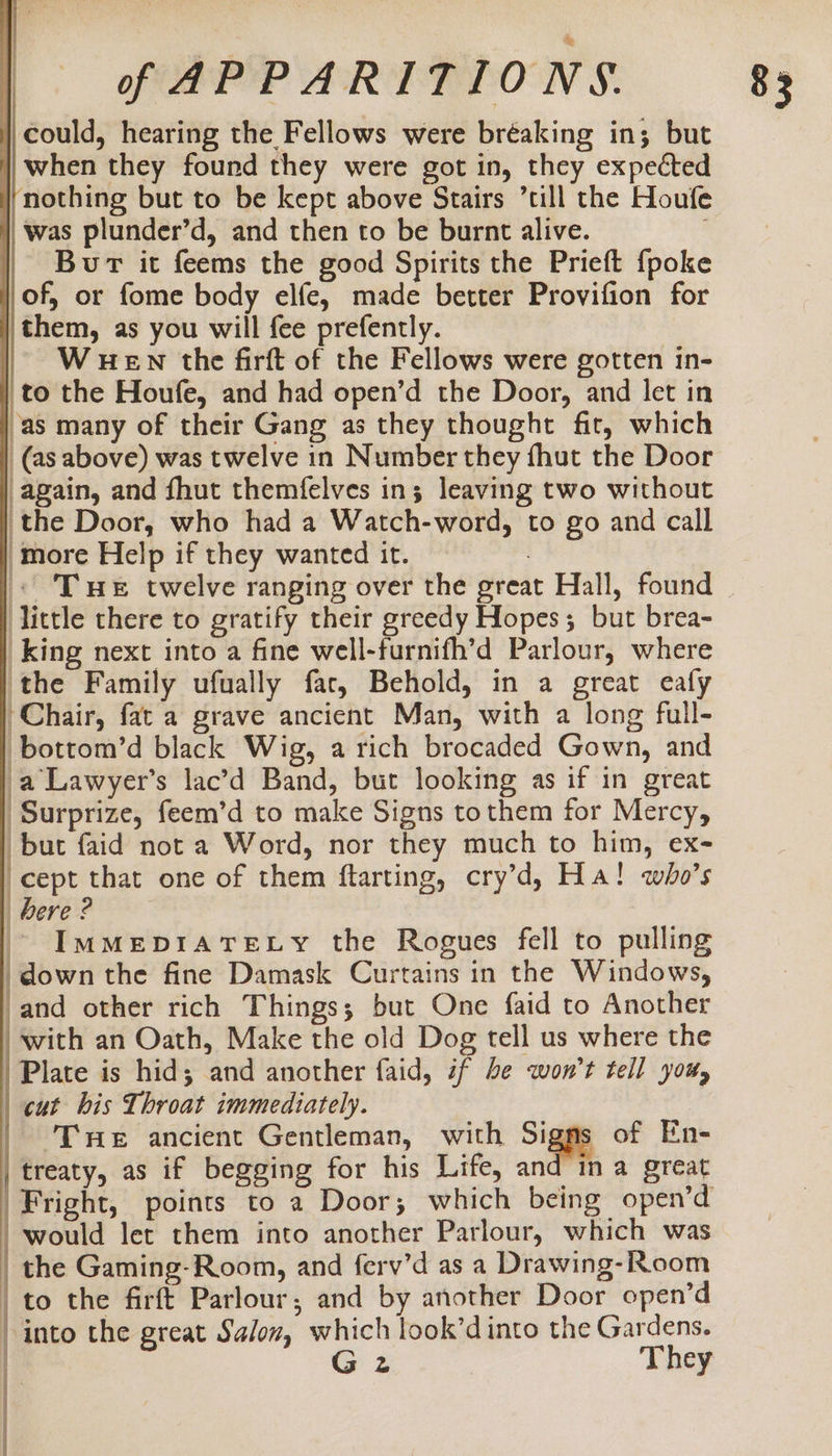 could, hearing the Fellows were bréaking in; but when they found they were got in, they expected nothing but to be kept above Stairs ’till the Houfe was plunder’d, and then to be burnt alive. Bur it feems the good Spirits the Prieft {poke of, or fome body elfe, made better Provifion for |them, as you will {ee prefently. WHEN the firft of the Fellows were gotten in- to the Houfe, and had open’d the Door, and let in ‘as many of their Gang as they thought fit, which _(as above) was twelve in Number they fhut the Door again, and fhut themfelves in3 leaving two without the Door, who had a Watch-word, to go and call ‘more Help if they wanted it. : « Te twelve ranging over the great Hall, found little there to gratify their greedy Hopes; but brea- King next into a fine well-furnifh’d Parlour, where the Family ufually far, Behold, in a great eafy Chair, fat a grave ancient Man, with a long full- bottom’d black Wig, a rich brocaded Gown, and a Lawyer’s lac’d Band, but looking as if in great ‘Surprize, feem’d to make Signs tothem for Mercy, but faid not a Word, nor they much to him, ex- cept that one of them ftarting, cry’d, Ha! who’s bere ? ~ Immeprare vy the Rogues fell to pulling | down the fine Damask Curtains in the Windows, and other rich Things; but One faid to Another with an Oath, Make the old Dog tell us where the Plate is hid; and another faid, if be won't tell you, | cut his Throat immediately. | ‘Tre ancient Gentleman, with Sate of En- treaty, as if begging for his Life, and ina great Fright, points to a Door; which being open’d would let them into another Parlour, which was | the Gaming-Room, and ferv’d as a Drawing-Room | to the firft Parlour, and by another Door open’d into the great Salon, which look’dinto the Gardens. i G 2 They