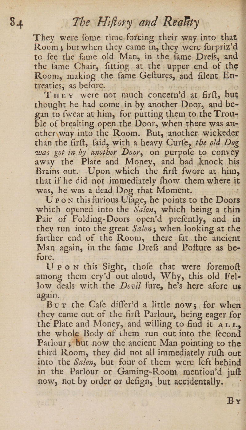 the fame Chair, fitting at the upper end of the Room, making the fame Gettures, and filent En- treaties, as before. LIS ble of breaking open the Door, when there was an- away the Plate and Money, and bad knock his Brains out. Upon which the firft fwore at him, that if he did not immediately fhow them where it was, he was a dead Dog that Moment. Pair of Folding-Deoors open’d prefently, and in they run into the great Sa/ow; when looking at the farther end of the Room, there fat.the ancient Man again, in the fame Drefs and Pofture as be- fore. Urvon this Sight, thofe that were foremoft low deals with the Devil hire, he’s here afore us again. eet the Cafe differ’d a little now; for when they came out of the firft Parlour, being eager for the Plate and Money, and willing to find it ann, the whole Body of them run out into the fecond Parlour ;° but now the ancient Man pointing to the into the Salon, but four of them were left behind in the Parlour or Gaming-Room, mention’d. juft now, not by order or defig BM. but accidentally.