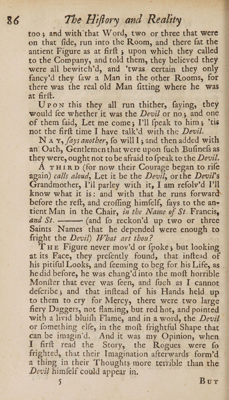 too; and with that Word, two or three that were on that fide, run into the Room, and there fat the antient Figure as at firft ; upon which they called to the Company, and told them, they believed they fancy’d they faw a Man in the other Rooms, for there was the real old Man fitting where he was would fee whether it was the Devil or no; and one not the farft time I have talk’d with the Devil. they were, ought not to be afraid to {peak to the Devil. A THIRD (for now their Courage began to rife Grandmother, Til parley with it, I am refolv’d Dll before the reft, and croffing himfelf, fays to the an- tient Man in the Chair, ia the Name of St. Francis, and St. (and fo reckon’d up two or three fright the Devil) What art thou? Tue Figure never mov’d or fpoke; but looking at its Face, they prefently found, that inftead of a Moniter that ever was feen, and fuch as I cannot defcribe; and that inftead of his Hands held up fiery Daggers, not flaming, but red hot, and pointed can be imagin’d. And it was my Opinion, when a thing in their Thoughts more terrible than the Devil himfelf could appear in. ) eek