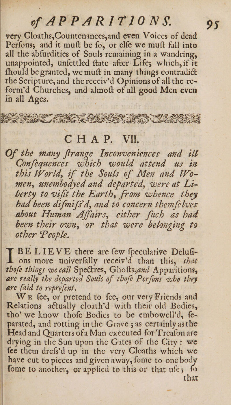 very Cloaths,Countenances,and even Voices of dead _Perfons; and it muft be fo, or elfe we mutt fall into all the abfurdities of Souls remaining in a wandring, _unappointed, unfettled ftate after Life; which, if it _fhould be granted, we muft in many things contradict _the Scripture, and the receiv’d Opinions of all the re- _form’d Churches, and almoft of all good Men even in all Ages. ; | SRR ORE 2 CSA OR IAS LAS Ce pS Ve Of the many ftrange Inconveniences and ilt Confequences which would attend us in this World, of the Souls of Meu and Wo- men, unembodyed and departed, were at Li- _. berty to vifit the Earth, from whence they had been difinifs d, and to concern themfelves _ about Human Affairs, either fuch as had | been their own, or that were belonging to other People. | 7 BE LIEVE there are few fpeculative Delufi- ons more univerfally receiv’d than this, that | thofe things we call Spectres, Ghotts,and Apparitions, are really the departed Souls of thofe Perfons who they are faid to reprefent. | WeE fee, or pretend to fee, our very Friends and | Relations actually cloath’d with their old Bodies, | tho’ we know thofe Bodies to be embowell’d, fe- | parated, and rotting inthe Grave ;as certainly asthe | Head and Quarters ofa Man executed for Treafon are | drying in the Sun upon the Gates of the City: we | fee them drefs’d up in the very Cloaths which we | have cut to pieces and given away, fome to one body fome to another, or applied to this or that ufe; fo : 7 | that | : |