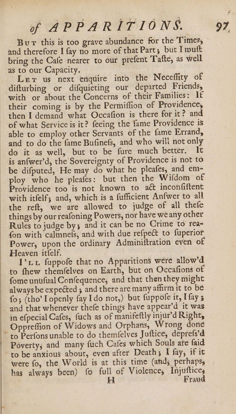 Bur this is too grave abundance for the Times, — and therefore I fay no more of that Part; but Imuft bring the Cafe nearer to our prefent Tafte, as well as to our Capacity. Lev us next enquire into the Neceflity of - difturbing or difquieting our departed Friends, ~ with or about the Concerns of their Families: If their coming is by the Permiffion of Providence, then I demand what Occafion is there for it? and of what Service is it? fecing the fame Providence is able to employ other Servants of the fame Errand, and to do the fame Bufinefs, and who will not only do it as well, but to be fure much better. It is anfwer’d, the Sovereignty of Providence is not to be difputed, He may do what he pleafes, and em- ploy who he pleafes: but then the Wifdom of Providence too is not known to aét inconfiftent with itfelf; and, which is a fufficient Anfwer to all the reft, we are allowed to judge of all thefe things by our reafoning Powers, nor have we any other Rules to judge by; and it can be no Crime to rea&lt; — fon with calmne(s, and with due refpect to {uperior Power, upon the ordinary Adminiftration even of Heaven itfelf. ? i -[’xux fuppofe that no Apparitions were allow’d _ to thew themfelves on Earth, but on Occafions of fome untifual Confequence, and that thenthey might __ always be expected ; and there are many affirm it to be | fo; (tho’ Iopenly fay Ido not,) but fuppofe it, I fay 5 and that whenever thefe things have appear’d it was in efpecial Cafes, fuch as of manifeftly injur’d Right, -Oppreffion of Widows and Orphans, Wrong done * to Perfons unable to do themfelves Juftice, deprefs’d Poverty; and many fuch Cafes which Souls ate faid to be anxious about, even after Death; I fay, if it were fo, the World is at this time (ahd; perhaps | has always been) fo full of Violence, Injuftices : Ei Fraud