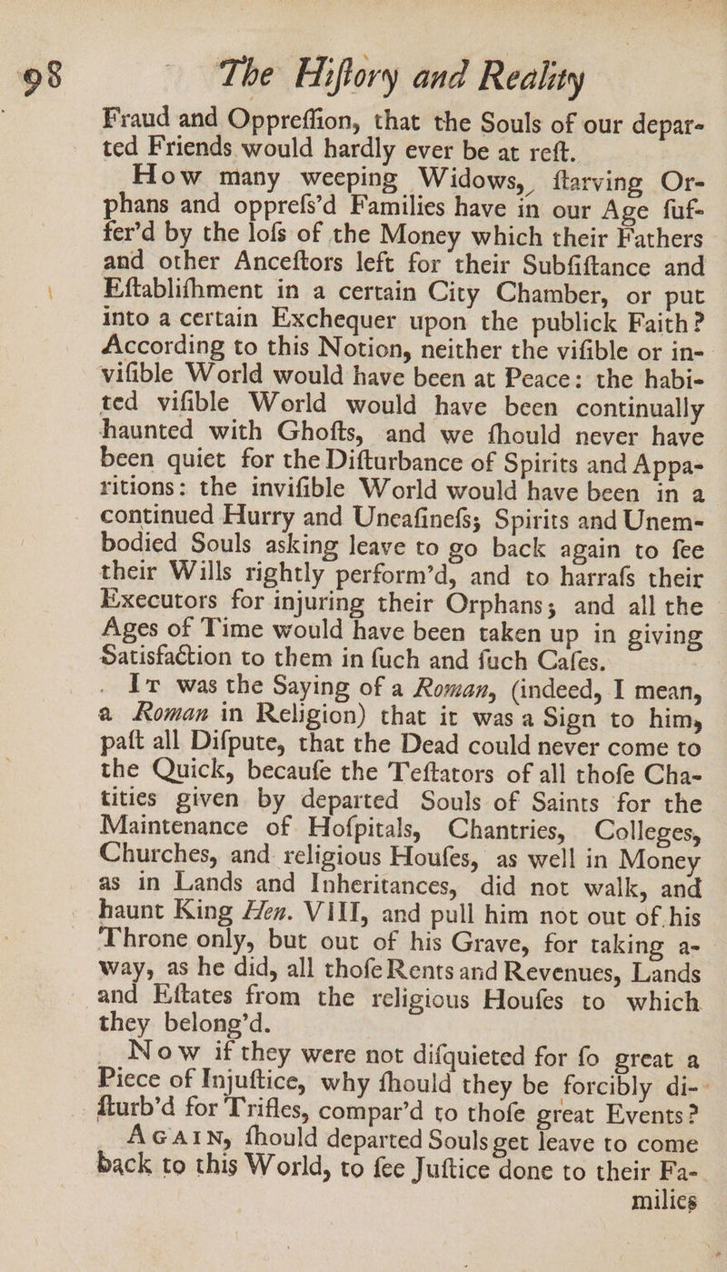 Fraud and Oppreffion, that the Souls of our depar- ted Friends would hardly ever be at reft. How many weeping Widows, {tarving Or- phans and opprefs’d Families have in our Age fuf- fer’d by the lofs of the Money which their Fathers and other Anceftors left for their Subfiftance and Eftablifhment in a certain City Chamber, or put into a certain Exchequer upon the publick Faith? According to this Notion, neither the vifible or in-. vifible World would have been at Peace: the habi- ted vifible World would have been continually haunted with Ghofts, and we fhould never have been quiet for the Difturbance of Spirits and Appa- ritions: the invifible World would have been in a continued Hurry and Uneafinefs; Spirits and Unem- bodied Souls asking leave to go back again to fee their Wills rightly perform’d, and to harrafs their Executors for injuring their Orphans; and all the Ages of Time would have been taken up in giving Satisfaction to them in fuch and fuch Cafes. Ir was the Saying of a Roman, (indeed, I mean, a Roman in Religion) that it was a Sign to him, paft all Difpute, that the Dead could never come to the Quick, becaufe the Teftators of all thofe Cha- titics given by departed Souls of Saints for the Maintenance of Hofpitals, Chantries, Colleges, Churches, and: religious Houfes, as well in Money as in Lands and Inheritances, did not walk, and haunt King Hen. VIII, and pull him not out of his Throne only, but out of his Grave, for taking a- way, as he did, all thofe Rents and Revenues, Lands and Ejftates from the religious Houfes to which they belong’d. _ Now if they were not difquieted for fo great a Piece of Injuftice, why fhould they be forcibly di-- fturb’d for Trifles, compar’d to thofe great Events ? AGAIN, fhould departed Souls get leave to come back to this World, to fee Juftice done to their milies