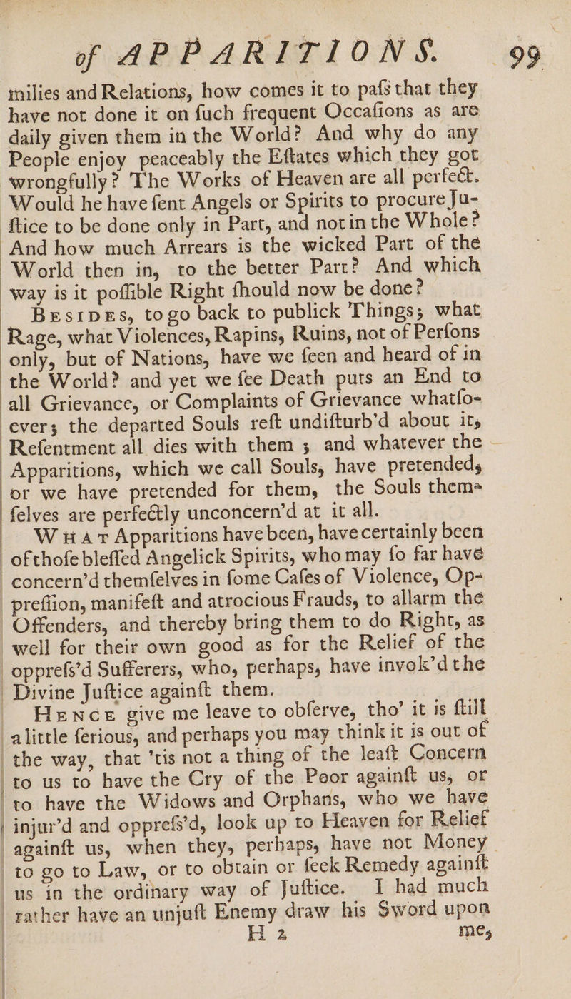 rnilies and Relations, how comes it to pafg that they have not done it on fuch frequent Occafions as are daily given them in the World? And why do any People enjoy peaceably the Eftates which they got wrongfully? The Works of Heaven are all perfect. “Would he have fent Angels or Spirits to procure Ju- ‘ftice to be done only in Part, and notin the Whole? And how much Arrears is the wicked Part of the World then in, to the better Part? And which way is it poflible Right fhould now be done? BesipeEs, togo back to publick Things, what Rage, what Violences, Rapins, Ruins, not of Perfons only, but of Nations, have we feen and heard of in the World? and yet we fee Death puts an End to all Grievance, or Complaints of Grievance whatfo- ever; the departed Souls reft undifturb’d about it, -Refentment all dies with them 5 and whatever the — Apparitions, which we call Souls, have pretended, or we have pretended for them, the Souls them felves are perfe€tly unconcern’d at it all. W iA vt Apparitions have been, have certainly been of thofe bleffed Angelick Spirits, who may fo far have concern’d themfelves in fome Cafes of Violence, Op- prefiion, manifeft and atrocious Frauds, to allarm the Offenders, and thereby bring them to do Right, as well for their own good as for the Relief of the _opprefs’d Sufferers, who, perhaps, have invok’dthe Divine Juftice againft them. _ HeENce give me leave to obferve, tho’ it is {till alittle ferious, and perhaps you may think it is out of _the way, that ‘tis not a thing of the leaft Concern _to us to have the Cry of the Poor againft us, or ‘to have the Widows and Orphans, who we have injur’d and opprefs’d, look up to Heaven for Relief againft us, when they, perhaps, have not Money. to go to Law, or to obtain or feek Remedy againft us in the ordinary way of Juftice. I had much rather have an unjuft Enemy draw his Sword upon H 2 me,