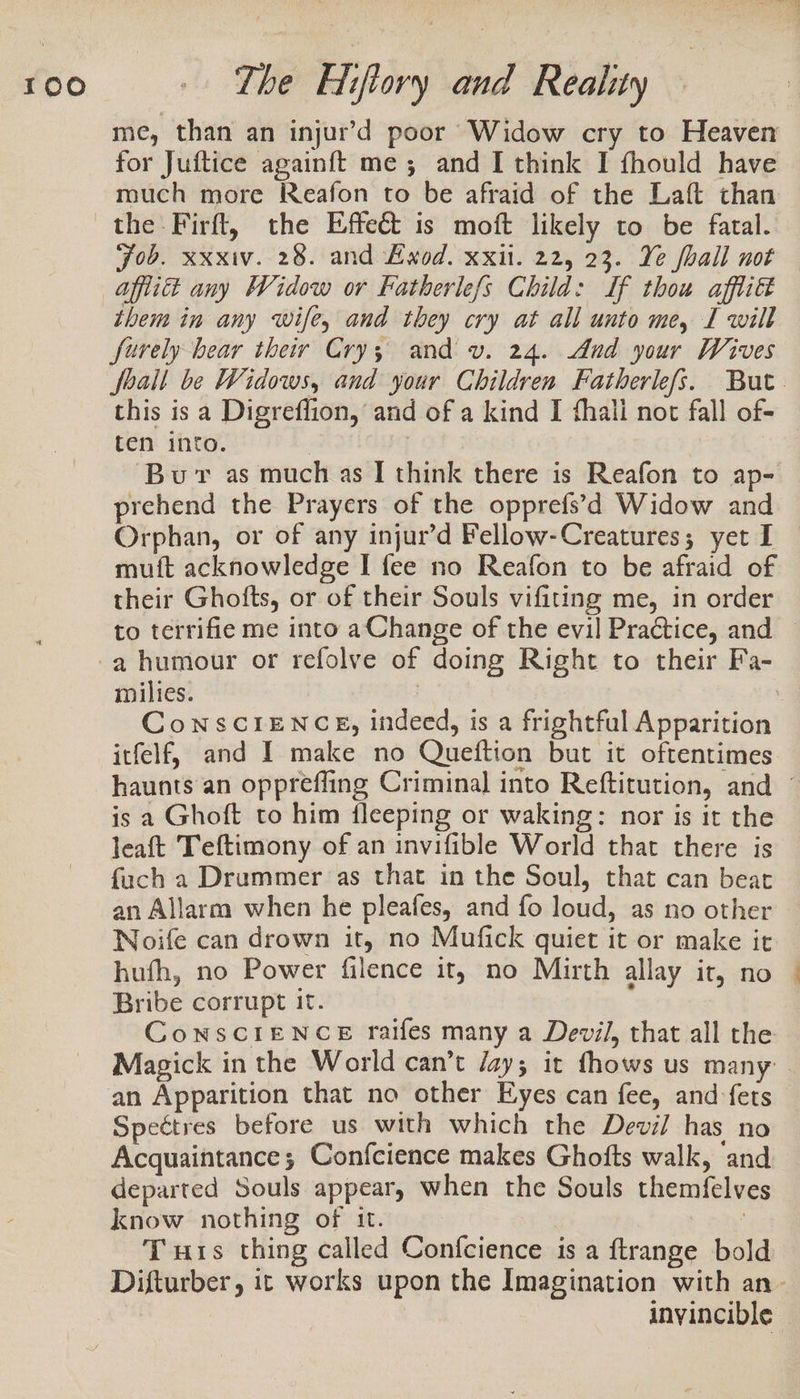 me, than an injur’d poor Widow cry to Heaven for Juftice againft me ; and I think I fhould have much more Reafon to be afraid of the Laft than the Firft, the Effeé&amp;t is moft likely to be fatal. Job. xxxiv. 28. and Exod. xxil. 22, 23. Ye fhall not — them in any wife, and they cry at all unto me, I will furely bear their Crys; and v. 24. And your Wives Joall be Widows, and your Children Fatherlefs. But. this is a Digreflion, and of a kind I thali not fall of- ten into. | | Bur as much as [ think there is Reafon to ap- prehend the Prayers of the opprefs’d Widow and Orphan, or of any injur’d Fellow-Creatures; yet I — muft acknowledge I fee no Reafon to be afraid of their Ghofts, or of their Souls vifiting me, in order to terrifie me into a Change of the evil Practice, and | milies. : CoNSscCIENCE, indeed, is a frightful Apparition itfelf, and I make no Queftion but it oftentimes haunts an oppreffing Criminal into Reftitution, and © is a Ghoft to him fleeping or waking: nor is it the leaft Teftimony of an invifible World that there is fach a Drummer ‘as that in the Soul, that can beat an Allarm when he pleafes, and fo loud, as no other WNoife can drown it, no Mufick quiet it or make it hufh, no Power filence it, no Mirth allay it, no — Bribe corrupt it. ConsciIeENCE raifes many a Devil, that all the Magick in the World can’t /ay; it fhows us many an Apparition that no other Eyes can fee, and-fets Spectres before us with which the Devil has no Acquaintance; Confcience makes Ghofts walk, and departed Souls appear, when the Souls themfelves know nothing of it. | Tus thing called Confcience is a ftrange bold Difturber, it works upon the Imagination with an- invincible |