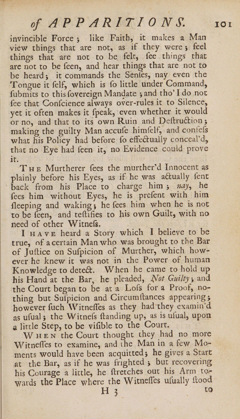 invincible Force; like Faith, it makes a Man view things that are not, as if they weres feel things that are not to be felt, fee things that are not to be feen, and hear things that are not to be heard; it commands the Senfes, nay even the Tongue it felf, which is fo little under Command, fubmits to this fovereign Mandate ; and tho’ Ido not fee that Confcience always over-rules it to Silence, yet it often makes it fpeak, even whether it would or no, and that to its own Ruin and Deftruction ; making the guilty Man accufe himfelf, and confels what his Policy had before fo effectually conceal’d, that no Eye had feen it, no Evidence could prove It. | Tue Murtherer fees the murther’d Innocent as plainly before his Eyes, as if he was actually fent fees him without Eyes, he is prefent with him fleeping and waking; he fees him when he is not to be feen, and teftifies to his own Guilt, with no need of other Witnefs, I AVE heard a Story which I believe to be true, of acertain Man who was brought to the Bar of Juftice on Sufpicion of Murther, which how- ever he knew it was not in the Power of human Knowledge to detect. When he came to hold up his Hand at the Bar, he pleaded, Not Gui/ty, and the Court began to be at a Lofs fora Proof, no- thing but Suipicion and Circumttances appearing 5 however fuch Witneffes as they hadthey examin’d as ufual; the Witnefs ftanding up, as is ufual, upon a little Step, to be vifible to the Court. W HEN the Court thought they had no more Witnefles to examine, and the Man in a few Mo- his Courage a little, he ftretches out his Arm tor wards the Place where the Witneffes ufually {tood H 3 ee IOr