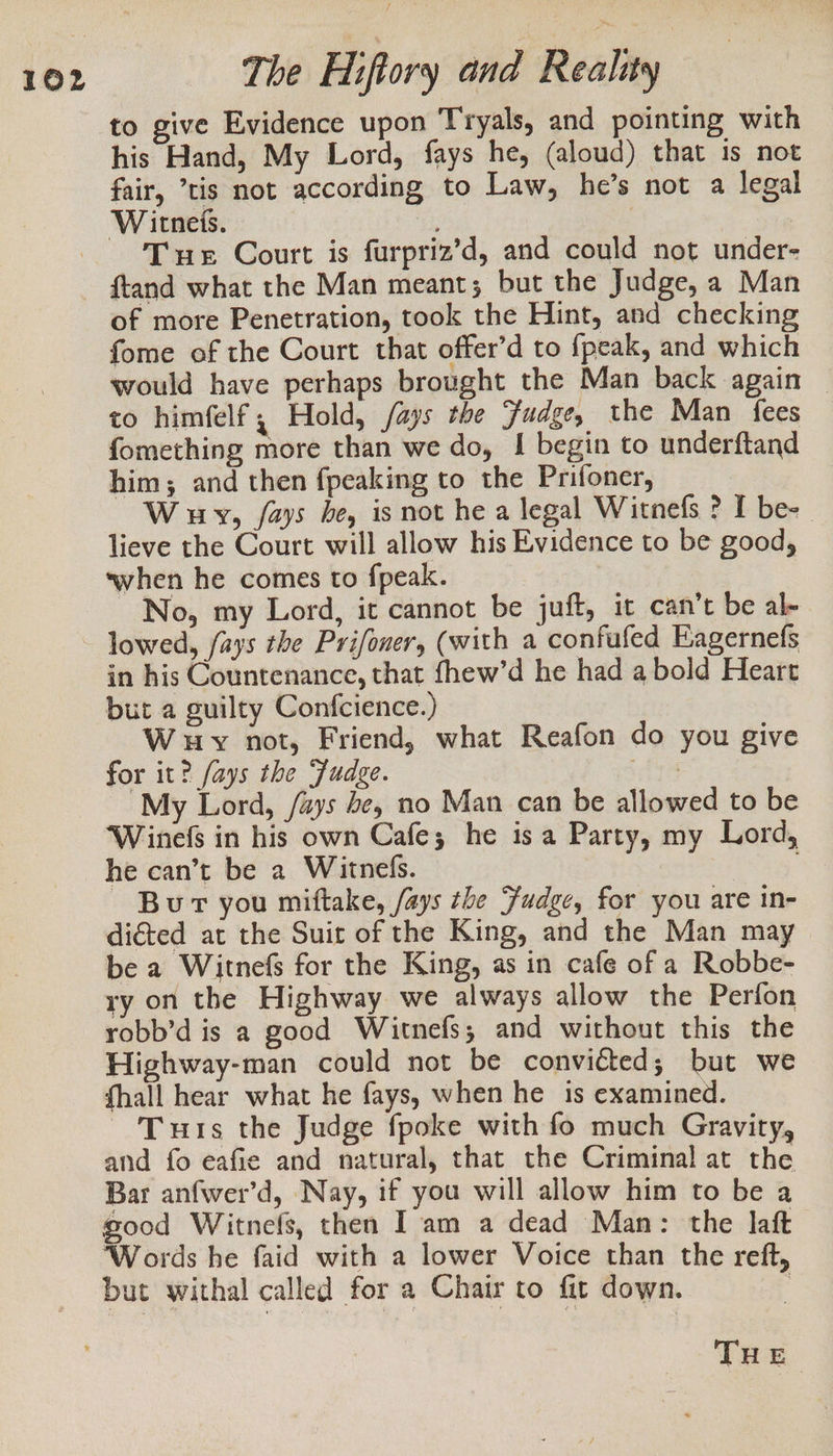 to give Evidence upon Tryals, and pointing with his Hand, My Lord, fays he, (aloud) that is not fair, tis not according to Law, he’s not a legal Witneis. : Tur Court is furpriz’d, and could not under- of more Penetration, took the Hint, and checking fome of the Court that offer’d to {peak, and which would have perhaps brought the Man back again © to himfelf ; Hold, fays the Fudge, the Man fees fomething more than we do, I begin to underftand him; and then fpeaking to the Prifoner, W uy, /ays he, is not he a legal Witnefs ? I be- lieve the Court will allow his Evidence to be good, when he comes to fpeak. No, my Lord, it cannot be juft, it can’t be al- lowed, /ays the Prifoner, (with a confufed Eagernefs in his Countenance, that fhew’d he had a bold Heart but a guilty Confcience.) W uy not, Friend, what Reafon do you give for it? fays the Fudge. As My Lord, /ays be, no Man can be allowed to be ‘Winefs in his own Cafe; he is a Party, my Lord, he can’t be a Witnefs. } Bur you miftake, /ays the Fudge, for you are in- diéted at the Suit of the King, and the Man may be a Witnefs for the King, as in cafe of a Robbe- ry on the Highway we always allow the Perfon robb’d is a good Witnefs; and without this the Highway-man could not be convicted; but we fhall hear what he fays, when he 1s examined. Tus the Judge fpoke with fo much Gravity, and fo eafie and natural, that the Criminal at the Bar anfwer’d, Nay, if you will allow him to be a good Witnefs, then I am a dead Man: the laft Words he faid with a lower Voice than the reft, but withal called for a Chair to fit down. ? THE