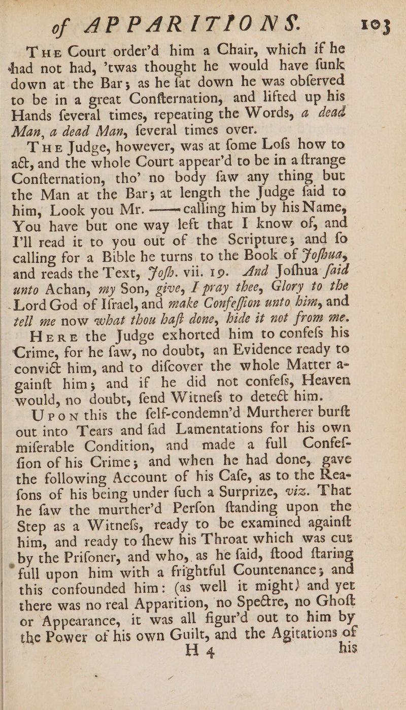 Tue Court order’d him a Chair, which if he shad not had, ’twas thought he would have funk down at the Bar; as he fat down he was obferved to be in a great Confternation, and lifted up his Hands feveral times, repeating the Words, a dead Man, a dead Man, feveral times over. T ue Judge, however, was at fome Lofs how to Confternation, tho’ no body faw any thing but and reads the Text, Yo/d. vii. 19. ud Jothua /aid | Here the Judge exhorted him to confefs his U ponthis the fel&amp;condemn’d Murtherer burft out into Tears and fad Lamentations for his own fion of his Crime; and when he had done, gave fons of his being under fuch a Surprize, viz. That eS NS I SR BE Step as a Witnefs, ready to be examined againft him, and ready to fhew his Throat which was cut by the Prifoner, and who,.as he faid, ftood ftaring fall upon him with a frightful Countenance ; and this confounded him: (as well it might) and yet there was no real Apparition, no Speétre, no Ghoft or Appearance, it was all figur’d out to him by the Power of his own Guilt, and the Agitations of H 4 | his