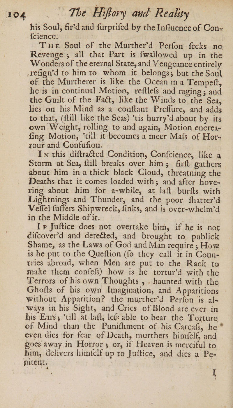 his Soul, fir’d and furprifed by the Influence of Cone {cience. Tue Soul of the Murther’d Perfon feeks no Revenge , all that Part is {wallowed up in the Wonders of the eternal State, and Vengeance entirely of the Murtherer is like the Ocean ina Tempett, he is in continual Motion, reftlefs and raging; and the Guilt of the Fact, like the Winds to the Sea, lies on his Mind as a conftant Preffure, and adds to that, ({till like the Seas) ’tis hurry’d about by its own Weight, rolling to and again, Motion encrea- fing Motion, ’till ic becomes a meer Mafs of Hors rour and Confufion. 7 In this diftracted Condition, Confcience, like a Storm at Sea, ftill breaks over him; firft gathers about him ina thick black Cloud, threatning the Deaths that it comes loaded with; and after hove- ring about him for a-while, at laft burfts with Lightnings and Thunder, and the poor fhatter’d Veffel fuffers Shipwreck, finks, and is over-whelm’d in the Middle of it. ; Ir Juftice does not overtake him, if he is not difcover’d and detected, and brought to publick Shame, as the Laws of God and Man require ; How, is he put to the Queftion (fo they call it in Coun- tries abroad, when Men are put to the Rack to make them confefs) how is he tortur’d with the Terrors of his own Thoughts , . haunted with the Ghofts of his own Imagination, and Apparitions without Apparition? the murther’d Perfon is al- ways in his Sight, and Cries of Blood are ever in his Ears; ’cill at laft, lefs able to bear the Torture of Mind than the Punifhment of his Carcafs, he * even dies for fear of Death, murthers himfelf, and goes away in Horror ; or, if Heaven is merciful to him, delivers himfelf up to Juftice, and dies a Pe- I