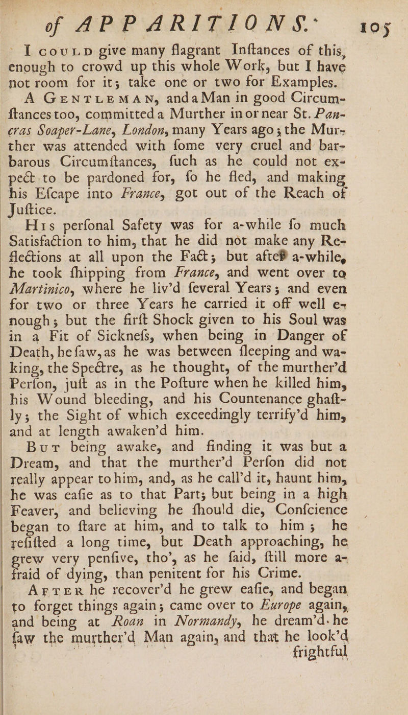 ~ I coup give many flagrant Inftances of this, enough to crowd up this whole Work, but I have not room for it; take one or two for Examples. A GENTLEMAN, andaMan tn good Circum- ftancestoo, committed a Murther inornear St. Pan- : : | pect to be pardoned for, fo he fled, and making his Efcape into France, got out of the Reach of Hrs perfonal Safety was for a-while fo much fle€tions at all upon the Fact; but afte® a-while, he took fhipping from France, and went over ta Martinico, where he liv’d feveral Years; and even nough; but the firft Shock given to his Soul was in a Fit of Sicknefs, when being in Danger of Death, hefaw,as he was between {fleeping and wa- king, the Spectre, as he thought, of the murther’d Perfon, juft as in the Pofture when he killed him, Bur being awake, and finding it was but a Feaver, and believing he fhould die, Confcience began to ftare at him, and to talk to him; he refifted a long time, but Death approaching, he ArTreR he recover’d he grew eafie, and began frightful