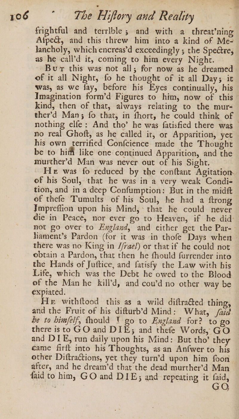 frightful and terrlble ; and with a threat’ning Afpect, and this threw him into a kind of Me- as he call’d it, coming to him every Night. Bur this was not all; for now as he dreamed of it all Night, fo he thought of it all Day; it was, as we fay, before his Eyes continually, his Imagination form’d Figures to him, now of this — Kind, then of that, always relating to the mur- ther’d Man; fo that, in fhort, he could think of | nothing elfe: And tho’ he was fatisfied there was — no real Ghoft, as he called it, or Apparition, yet — his own terrified Confcience made the Thought be to him like one continued Apparition, and the murther’d Man was never out of his Sight. He was fo reduced by the conftant Agitation. of his Soul, that he was in a very weak Condi- tion, and in a deep Confumption: But in the midft of thefe Tumults of his Soul, he had a {trong Jmpreffion upon his Mind,* that he could never die in Peace, nor ever go to Heaven, if he did: not go over to Lzgland, and either get the Par- » fiament’s Pardon (for it was in thofe Days when &gt; there was no King in //rae/) or that if he could not obtain a Pardon, that then he fhould furrender into Life, which was the Debt he owed to the Blood of the Manhe kill’d, and cou’d no other way be expiated. He withftood this as a wild diftraé&amp;ed thing, and the Fruit of his difturb’d Mind: What, /aid. be to himfelf, thould ' go to England for? to go there isto GO and DIE; and thefe Words, GO and DIE, run daily upon his Mind: But tho’ they came firft into his Thoughts, asan Anfwer to his — other Diftractions, yet they turn’d upon him foon after, and he dream’d that the dead murther’d Man faid to him, GO and DIE; and repeating it faid, Begs. GO