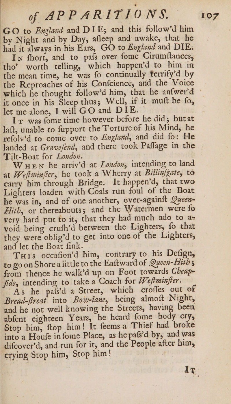 GO to England and DIE; and this follow’d him by Night and by Day, afleep and awake, that he had it always in his Ears, GO to England and DIE. _ In fhort, and to pafs over fome Cirumftances, tho’ worth telling, which happen’d to him in the mean time, he was fo continually terrify’d by it once in his Sleep thus; Well, if it muft be fo, let me alone, I will GO and DIE. | Iv was fome time however before he did; butat laft, unable to fupport the Torture of his Mind, he Tilt-Boat for London. at Weftminjter, he took a Wherry at Billin/gate, to carry him through Bridge. It happen’d, that two Lighters loaden with Coals run foul of the Boat he was in, and of one another, over-againift Ducen= Hith, or thereabouts; and the Watermen were {fo very hard put to it, that they had much ado to a= void being crufh’d between the Lighters, fo that they were oblig’d to get into one of the Lighters, and let the Boat fink. Tus occafion’d him, contrary to his Defign, to goon Shore a little to the Eaftward of Quecen- ith; from thence he walk’d up on Foot towards Cheap= fide, intending to take a Coach for W eftminfter. Bread-fireat into Bow-lane, being almoft Night, and he not well knowing the Streets, having been abfent eighteen Years, he heard fome body cry, Stop him, ftop him! It feemsa Thief had broke. into a Houfe in fome Place, as he pafs’d by, and was difcover’d, and run for it, and the People after him, crying Stop him, Stop him! |