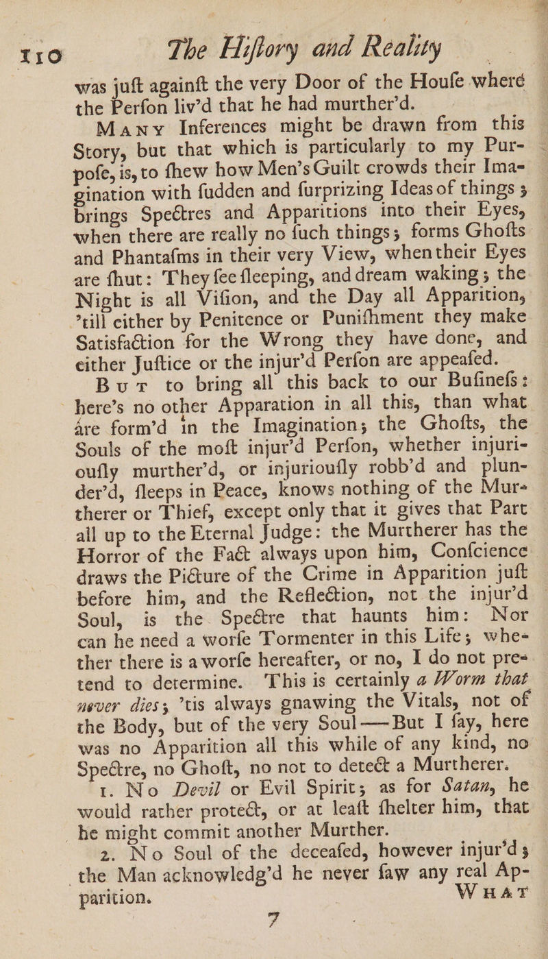 was juft againft the very Door of the Houfe where the Perfon liv’d that he had murther’d. Many Inferences might be drawn from this Story, but that which is particularly to my Pur- - pofe, is, to fhew how Men’s Guilt crowds their Ima-= gination with fudden and furprizing Ideas of things 5 brings Speétres and Apparitions into their Eyes, — when there are really no fuch things; forms Ghofts — and Phantafms in their very View, whentheir Eyes — are fhut: They {ec fleeping, anddream waking; the Night is all Vifion, and the Day all Apparition, Satisfaction for the Wrong they have done, and either Juftice or the injur’d Perfon are appeafed. Bur to bring all this back to our Bufinefs: 4re form’d in the Imagination; the Ghofts, the Souls of the moft injur’d Perfon, whether injuri- — oufly murther’d, or injurioufly robb’d and plun- der’d, fleeps in Peace, knows nothing of the Mur- therer or Thief, except only that it gives that Part ail up to the Eternal Judge: the Murtherer has the Horror of the Faé&amp; always upon him, Confcience draws the Picture of the Crime in Apparition juft before him, and the Reflection, not the injur’d — Soul, is the. Speétre that haunts him: Nor can he need a worfe Tormenter in this Life; whe- ther there is aworfe hereafter, or no, I do not pres tend to determine. This is certainly a Worm that never dies, tis always gnawing the Vitals, not of the Body, but of the very Soul——But I fay, here was no Apparition all this while of any kind, no Spectre, no Ghoft, no not to dete&amp; a Murtherer. 1. No Devil or Evil Spirit; as for Satan, he would rather protect, or at leaft fhelter him, that 2. No Soul of the deceafed, however injur’d 5 parition. HAT 7