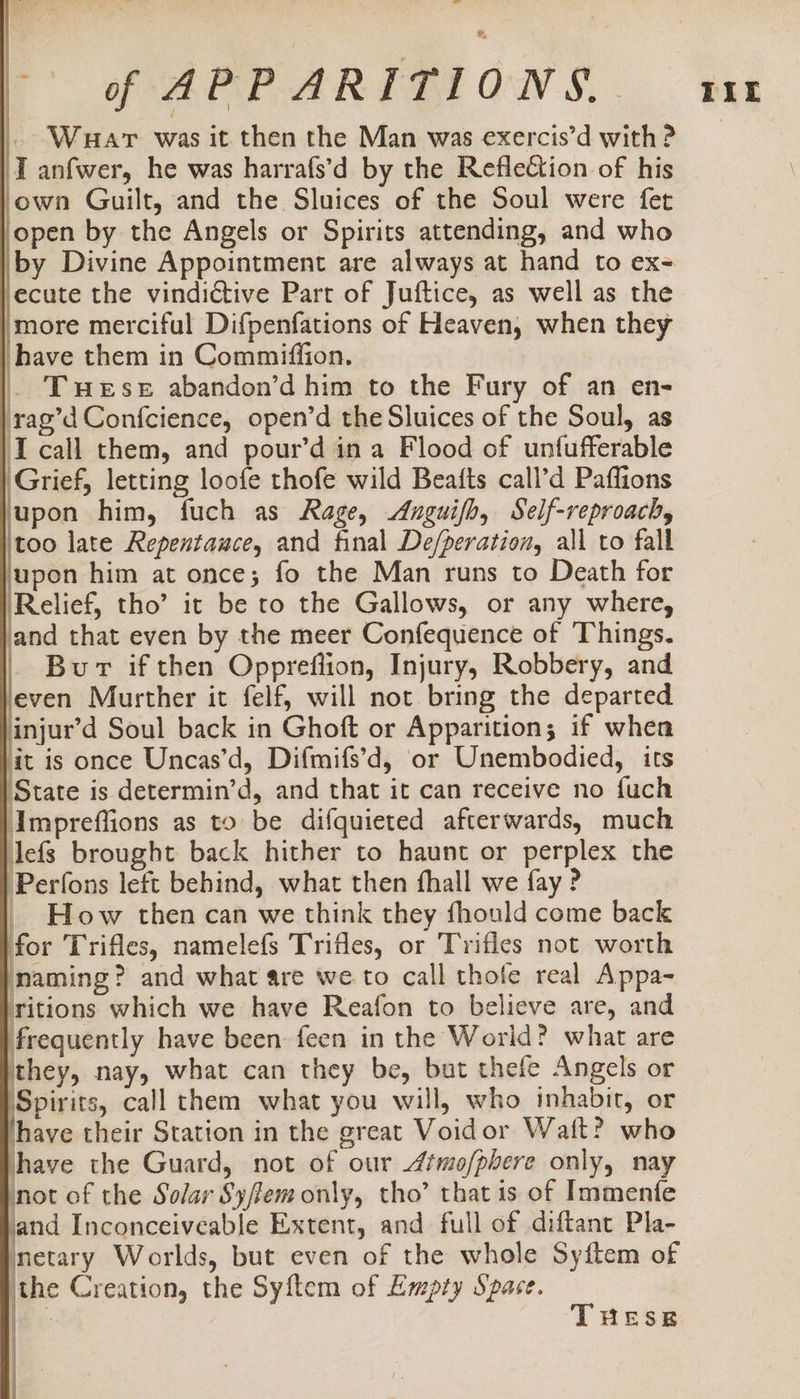 baal f- GF AEPARTIPFIQN SS... ter . Waar was it then the Man was exercis’d with ? IT anfwer, he was harrafs’d by the Reflection of his ‘own Guilt, and the Sluices of the Soul were fet lopen by the Angels or Spirits attending, and who by Divine Appointment are always at hand to ex- jecute the vindictive Part of Juftice, as well as the ‘more merciful Difpenfations of Heaven, when they have them in Commiffion. . Twese abandon’d him to the Fury of an en- rag’d Confcience, open’d the Sluices of the Soul, as I call them, and pour’d in a Flood of untfufferable Grief, letting loofe thofe wild Beafts call’d Paffions upon him, fuch as Rage, Anguifh, Self-reproach, too late Repentauce, and final De/peration, all to fall upon him at once; fo the Man runs to Death for Relief, tho’ it be to the Gallows, or any where, and that even by the meer Confequence of Things. Bur if then Oppreflion, Injury, Robbery, and even Murther it felf, will not bring the departed injur’d Soul back in Ghoft or Apparition; if whea it is once Uncas’d, Difmifs’d, or Unembodied, its ‘State is determin’d, and that it can receive no fuch Ampreffions as to be difquieted afterwards, much lefs brought back hither to haunt or perplex the ‘Perfons left behind, what then fhall we fay ? _ How then can we think they fhould come back for Trifles, namelefs Trifles, or Trifles not worth Inaming? and what are we to call thofe real Appa- ritions which we have Reafon to believe are, and frequently have been: feen in the World? what are ithey, nay, what can they be, buat thefe Angels or Spirits, call them what you will, who inhabit, or ‘have their Station in the great Voidor Watt? who have the Guard, not of our /fmo/pbere only, nay pnot of the Solar Syfem only, tho’ that is of Immenfe fand Inconceiveable Extent, and full of diftant Pla- Inetary Worlds, but even of the whole Syftem of the Creation, the Syftem of Empty Space. 4 i } Se —— &gt; eee: i i THESE