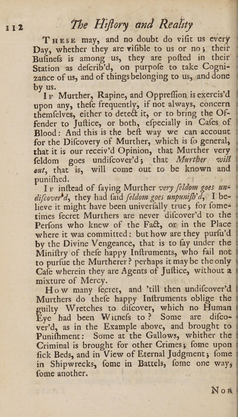 T wese may, and no doubt do vifit us every Day, whether they are vifible to us or no; theif Bufinefs is among us, they are pofted in_ their | Station as defcrib’d, on purpofe to take Cogni-— zance of us, and of things belonging to -us, and done — by us. | 7 y Murther, Rapine, and Oppreffion is exercis’d — upon any, thefe frequently, if not always, concern © themfelves, either to deteét it, or to bring the Of-— fender to Juftice, or both, efpecially in Cafes of | Blood: And this is the beft way we can account | for the Difcovery of Murther, which is fo general, that it is our receiv’d Opinion, that Murther very — feldom goes undifcover’d; that Murther will \ ext, that is, will come out to be known and &gt; punifhed. + 4 Ir inftead of faying Murther very feldom goes uns | difcover’d, they had faid feldom goes unpunifo'd, I-be- lieve it might have been univerfally true; for fome times fecret Murthers are never difcover’d to the | Perfons who knew of the Faét, or in the Place | where it was committed: ‘but how are they purfu’d by the Divine Vengeance, that is to fay under the Miniftry of thefe happy Inftruments, who fail not | to purfue the Murtherer? perhaps it may be the only Cafe wherein they are Agents of Juftice, without a | mixture of Mercy. : 3 aay How many fecret, and ’till then undifcover’d | -Murthers do thefe happy Inftruments oblige the | suilty Wretches to difcover, which no Human | five had been Wiinefs to? Some are difco- | ver’d, as in the Example above, and brought to Punifhment: Some at the Gallows, whither the | Criminal is brought for other Crimes; fome upon | fick Beds, and in View of Eternal Judgment; fome | in Shipwrecks, fome in Battels, fome one way; | {ome another. | | Noa