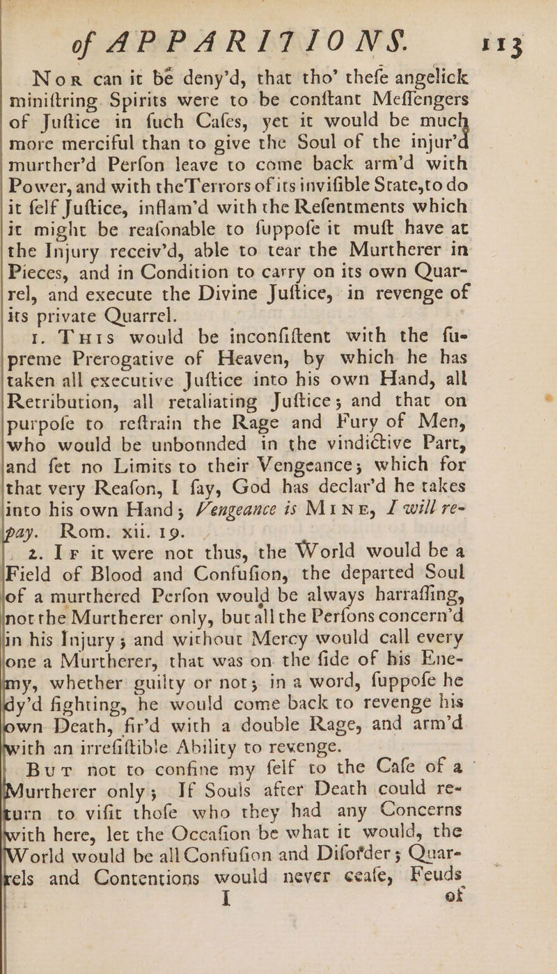 Nor can it be deny’d, that tho’ thefe angelick miniftring. Spirits were to be conftant Meflengers of Juftice in fuch Cafes, yet it would be cir more merciful than to give the Soul of the injur’ -murther’d Perfon leave to come back arm’d with Power, and with theTerrors of its invifible Srate,to do it felf Juftice, inflam’d with the Refentments which it might be reafonable to fuppofe it muft have at the Injury receiv’d, able to tear the Murtherer in Pieces, and in Condition to carry on its own Quar- rel, and execute the Divine Juftice, in revenge of its private Quarrel. | 1. Turs would be inconfiftent with the fue ‘preme Prerogative of Heaven, by which he has taken all executive Juftice into his own Hand, all Rerribution, all retaliating Juftice; and that on purpofe to reftrain the Rage and Fury of Men, who would be unbonnded in the vindictive Part, and fet no Limits to their Vengeance; which for that very Reafon, I fay, God has declar’d he takes into his own Hand; Vengeance is MINE, J will re- pay. Rom. xl. 19. | 2. IF it were not thus, the World would be a Field of Blood and Confufion, the departed Soul of a murthered Perfon would be always harrafling, Inotthe Murtherer only, butallthe Perfons concern’d lin his Injury; and without Mercy would call every lone a Murtherer, that was on. the fide of his Ene- my, whether guilty or not; in a word, fuppofe he idy’d fighting, he would come back to revenge his own Death, fir'd with a double Rage, and arm’d rith an irrefiftible Ability to revenge. urtherer only; If Souls after Death could re- turn to vific thofe who they had any Concerns ith here, let the Occafion be what it would, the orld would be all Confufion and Difofder 5; Quar- ikels and Contentions would never ceafe, Feuds of