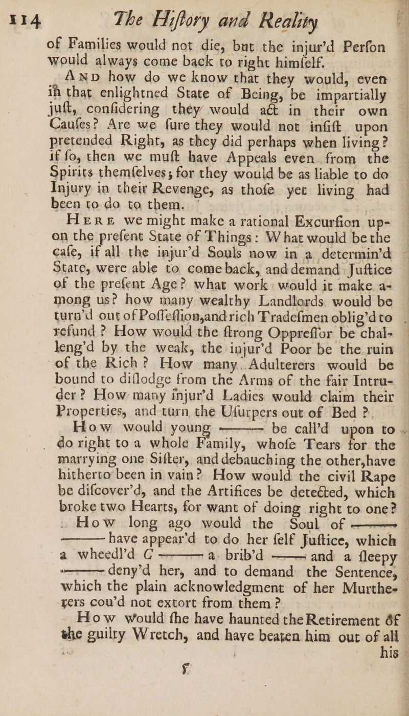 of Families would not die, bat the injur’d Perfon would always come back to right himfelf. ih that enlightned State of Being, be impartially Caufes? Are we fure they would not infift upon pretended Right, as they did perhaps when living? if fo, then we muft have Appeals even from the been to do to them. * Here we might make a rational Excurfion up- on the prefent State of Things: What would be the State, were able to comeback, anddemand. Juftice of the prefent Age? what work would it make a- mong us? how many wealthy Landlords would be refund ? How would the ftrong Oppreffor be chal- leng’d by the weak, the injur’d Poor be the_ruin Properties, and turn the Ufurpers out of Bed ?. How would youn broke two Hearts, for want of doing right to one? have appear’d to do her felf Juftice, which a wheedl’d C — a. brib’d the guilty Wretch, and have beaten him out of all