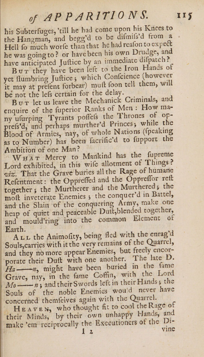 | “his Subterfuges, till he had come upon his Knees to the Hangman, and bege’d to be difmils’d from a Hell fo much worfe thanthat he had reafon to expect _he was going to? or have been his own Drudge, and have anticipated Juftice by an immediate difpatch? Bur they have been left to the Iron Hands of yet flumbring Juftice ; which Confcience (however it may at prefent forbear) mutt foon tell them, will be not the lefs certain for the delay. _~ Bur let us leave the Mechanick Criminals, and enquire of the fuperior Ranks of Men: How ma- ny ufurping Tyrants poffels the Thrones of op- _prefs'd, and perhaps murther’d Princes; while the lood of Armies, nay, of whole Nations ({peaking as to Number) has been facrific’d to fupport the Ambition of one Man? Watt Mercy to Mankind has the fupreme Lord exhibited, in this wife allotment of Things? -Refentment: the Oppreffed and the Oppreffor reft ‘together; the Murtherer and the Murthered; the -moft inveterate Enemies 5 the conquer’d in Battel, and the Slain of the conquering Army, make one heap of quiet and peaceable Duit,blended together, and mould’ring into the common Element of Earth. | -— Aux the Animofity, being fled with the enrag’d Souls,carries with it the very remains of the Quarrel, and they no more appear Enemies, but freely encor- “porate their Duft with one another. The late D. Ha—-n, might have been buried in the fame Grave, nay, in the fame Coffin, with the Lord | Mo ——~—n; and their Swords left in their Hands; the “Souls of the noble Enemies would never have | concerned themfeives again with the Quarrel. | Heaven, who thought fit to cool the Rage of | their Minds, by their own unhappy Hands, and “make ’em ‘reciprocally the Executioners of the Di-